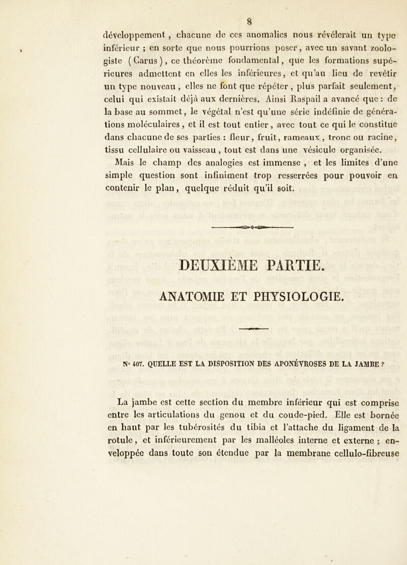 développement , chacune de ces anomalies nous révélerait un type inférieur ; en sorte que nous pourrions poser, avec un savant zoolo- giste ( Garus ), ce théorème fondamental, que les formations supé- rieures admettent en elles les inférieures, et qu’au lieu de revêtir un type nouveau , elles ne font que répéter, plus parfait seulement, celui qui existait déjà aux dernières. Ainsi Raspail a avancé que ; de la base au sommet, le végétal n’est qu’une série indéfinie de généra- tions moléculaires, et il est tout entier, avec tout ce qui le constitue dans chacune de ses parties : fleur, fruit, rameaux, tronc ou racine, tissu cellulaire ou vaisseau , tout est dans une vésicule organisée. Mais le champ des analogies est immense , et les limites d’une simple question sont infiniment trop resserrées pour pouvoir en contenir le plan, quelque réduit qu’il soit. DEUXIÈME PARTIE. ANATOMIE ET PHYSIOLOGIE. 407. QUELLE EST LA DISPOSITION DES APONÉVROSES DE LA JAMBE ? La jambe est cette section du membre inférieur qui est comprise entre les articulations du genou et du coude-pied. Elle est bornée en haut par les tubérosités du tibia et l’attache du ligament de la rotule, et inférieurement par les malléoles interne et externe ; en- veloppée dans toute son étendue par la membrane cellulo-fibreuse