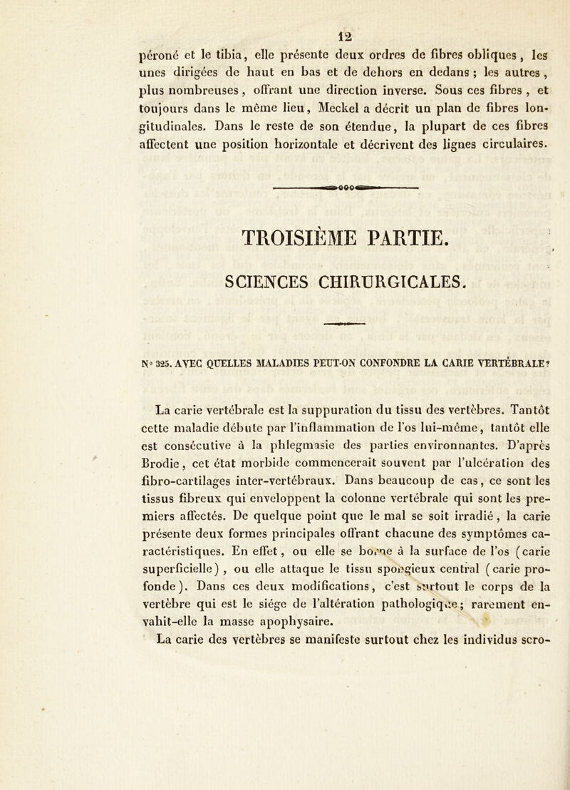 péroné et le tibia, elle présente deux ordres de fibres obliques, les unes dirigées de haut en bas et de dehors en dedans ; les autres , plus nombreuses, offrant une direction inverse. Sous ces fibres , et toujours dans le même lieu, Meckel a décrit un plan de fibres lon- gitudinales. Dans le reste de son étendue, la plupart de ces fibres affectent une position horizontale et décrivent des lignes circulaires. TROISIÈME PARTIE. SCIENCES CHIRURGICALES. 325. AVEC QUELLES IVIALADIES PEUT-ON CONFONDRE LA CARIE VERTÉBRALE? La carie vertébrale est la suppuration du tissu des vertèbres. Tantôt cette maladie débute par l’inflammation de l’os lui-même, tantôt elle est consécutive à la phlegmasie des parties environnantes. D’après Brodie, cet état morbide commencerait souvent par l’ulcération des fibro-cartilages inter-vertébraux. Dans beaucoup de cas, ce sont les tissus fibreux qui enveloppent la colonne vertébrale qui sont les pre- miers affectés. De quelque point que le mal se soit irradié, la carie présente deux formes principales offrant chacune des symptômes ca- ractéristiques. En effet, ou elle se borne à la surface de l’os (carie superficielle) , ou elle attaque le tissu spongieux central (carie pro- fonde). Dans ces deux modifications, c’est siirtout le corps de la vertèbre qui est le siège de l’altération pathologique; rarement en- vahit-elle la masse apophysaire. La carie des vertèbres se manifeste surtout chez les individus scro-