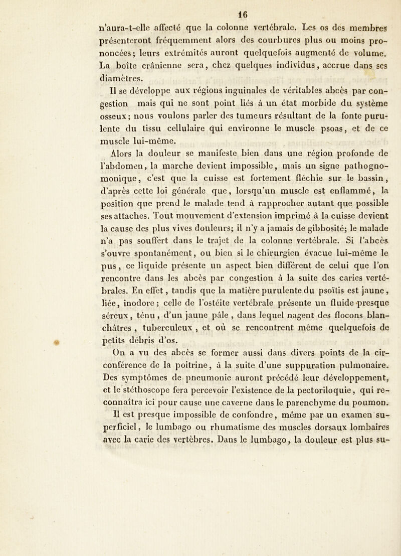 n'aura-t-elle affecté que la colonne vertébrale. Les os des membres présenteront fréquemment alors des courbures plus ou moins pro- noncées; leurs extrémités auront quelquefois augmenté de volume. La boîte crânienne sera, chez quelques individus, accrue dans ses diamètres. Il se développe aux régions inguinales de véritables abcès par con- gestion mais qui ne sont point liés à un état morbide du système osseux; nous voulons parler des tumeurs résultant de la fonte puru- lente du tissu cellulaire qui environne le muscle psoas, et de ce muscle lui-même. Alors la douleur se manifeste bien dans une région profonde de l’abdomen, la marche devient impossible, mais un signe pathogno- monique, c’est que la cuisse est fortement fléchie sur le bassin, d’après cette loi générale que, lorsqu’un muscle est enflammé, la position que prend le malade tend à rapprocher autant que possible ses attaches. Tout mouvement d’extension imprimé à la cuisse devient la cause des plus vives douleurs; il n’y a jamais de gibbosité; le malade n’a pas souffert dans le trajet de la colonne vertébrale. Si l’abcès s’ouvre spontanément, ou bien si le chirurgien évacue lui-même le pus, ce liquide présente un aspect bien différent de celui que l’on rencontre dans les abcès par congestion à la suite des caries verté- brales. En effet, tandis que la matière purulente du psoïtis est jaune, liée, inodore; celle de l’ostéite vertébrale présente un fluide presque séreux, ténu , d’un jaune pâle , dans lequel nagent des flocons blan- châtres , tuberculeux , et où se rencontrent même quelquefois de petits débris d’os. On a vu des abcès se former aussi dans divers points de la cir- conférence de la poitrine, â la suite d’une suppuration pulmonaire. Des symptômes de pneumonie auront précédé leur développement, et le stéthoscope fera percevoir l’existence de la pectoriloquie, qui re- connaîtra ici pour cause une caverne dans le parenchyme du poumon. Il est presque impossible de confondre, même par un examen su- perficiel , le lumbago ou rhumatisme des muscles dorsaux lombaires avec la carie des vertèbres. Dans le lumbago, la douleur est plus su-
