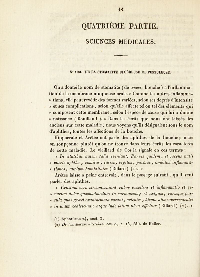 QUATRIÈME PARTIE. SCIENCES MÉDICALES. No 1681. DE LA STOMATITE ULCÉREUSE ET PUSTULEUSE. On a donné le nom de stomatite ( de bouche ) à Tinflamma- tion de la membrane muqueuse orale. « Comme les autres inflamma- » lions, elle peut revêtir des formes variées, selon ses degrés d’intensité » et ses complications, selon qu’elle affecte tel ou tel des éléments qui » composent cette membrane, selon l’espèce de cause qui lui a donné ») naissance ( Bouillaud }. » Dans les écrits que nous ont laissés les anciens sur cette maladie, nous voyons qu’ils désignaient sous le nom d’aphthes, toutes les affections de la bouche. Hippocrate et Arétée ont parlé des aphthes de la bouche ; mais on soupçonne plutôt qu’on ne trouve dans leurs écrits les caractères de cette maladie. Le vieillard de Cos la signale en ces termes : « In œtatibus autem talia eveniunt. Parvis quidcm^ et recens nalis » pueris aphthæ, vomitm ^ tusses, vigiliæ, pavores , umbilici inflamrna- » tiones, aurium hurnlditates (Billard) (i). » Arétée laisse à peine entrevoir, dans le passage suivant, qu’il veut parler des aphthes. « Crustam vero circumveniunt rubor excellens et inflammatio et ve- » narum dolor quæmadmodum in carbuncolo ; et exiguæ, rarœque pus- » tulæ quas grœci exanthemata vacant, orientes , liisque aliæsupervenientes » in unum coalescunt; atque inde latum tilcus efjicitur (Billard) (2). » (i) Aphorisme 24? secl. 5. {2) De tonsillarum ulceribus^ cap. 9, p. i3, édil. de Haller.