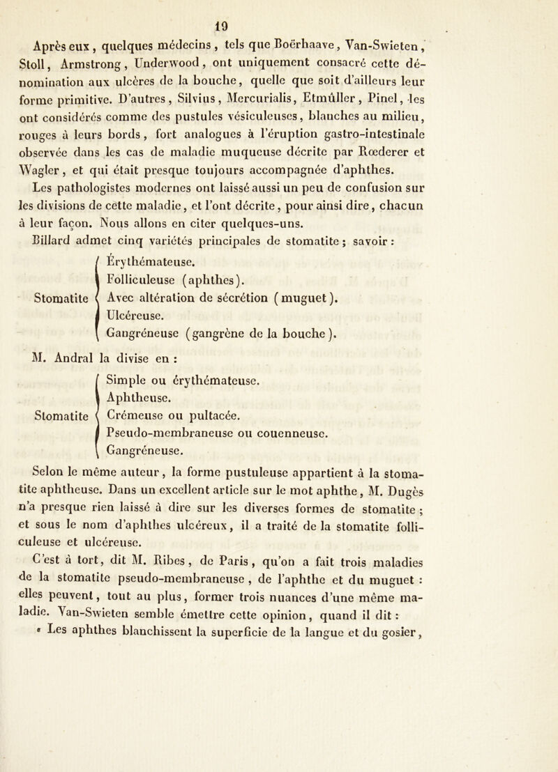 Après eux , quelques médecins , tels que Boërhaave, Van-Swîeten , Stoll, Armstrong, Underwood, ont uniquement consacré cette dé- nomination aux ulcères de la bouche, quelle que soit d’ailleurs leur forme primitive. D’autres, Silvius, Mercurialis, Etmùller, Pinel, les ont considérés comme des pustules vésiculeuses, blanches au milieu, rouges à leurs bords, fort analogues à l’éruption gastro-intestinale observée dans les cas de maladie muqueuse décrite par Roederer et Wagler, et qui était presque toujours accompagnée d’aphthes. Les pathologistes modernes ont laissé aussi un peu de confusion sur les divisions de cette maladie, et l’ont décrite, pour ainsi dire, chacun à leur façon. Nous allons en citer quelques-uns. Billard admet cinq variétés principales de stomatite ; savoir : I Érythémateuse, Folliculeuse (aphthes). Avec altération de sécrétion (muguet). Ulcéreuse. Gangréneuse (gangrène de la bouche). M. Andral la divise en : I Simple ou érythémateuse. Aphtheuse. Crémeuse ou pultacée. Pseudo-membraneuse ou couenneuse. Gangréneuse. Selon le même auteur, la forme pustuleuse appartient à la stoma- tite aphtheuse. Dans un excellent article sur le mot aphthe, M. Dugès n’a presque rien laissé à dire sur les diverses formes de stomatite ; et sous le nom d’aphlhes ulcéreux, il a traité delà stomatite foUi- culeuse et ulcéreuse. C est à tort, dit M. Ribes , de Paris, qu’on a fait trois maladies de la stomatite pseudo-membraneuse , de l’aphthe et du muguet : elles peuvent, tout au plus, former trois nuances d’une même ma- ladie. Van-Swieten semble émettre cette opinion, quand il dit: « Les aphthes blanchissent la superficie de la langue et du gosier,