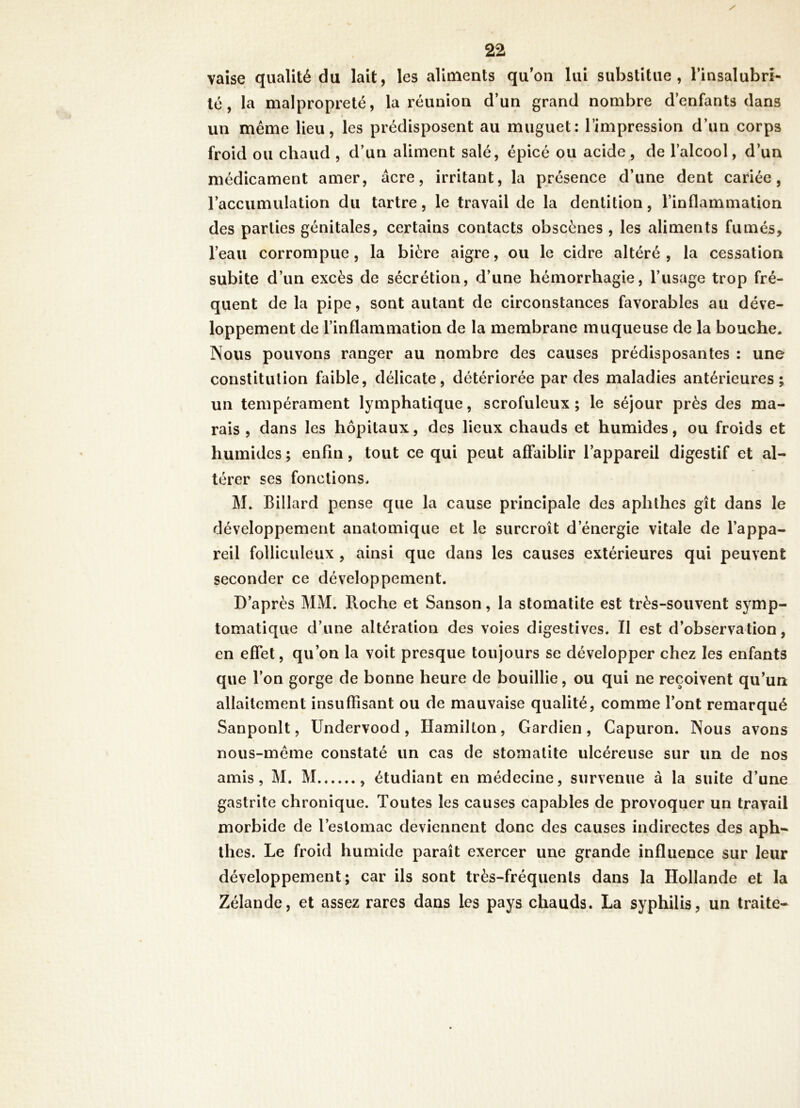 vaise qualité du lait, les aliments qu’on lui substitue, rinsalubrî- lé, la malpropreté, la réunion d’un grand nombre d’enfants dans un même lieu, les prédisposent au muguet; l’impression d’un corps froid ou chaud , d’un aliment salé, épicé ou acide , de l’alcool, d’un médicament amer, âcre, irritant, la présence d’une dent cariée, l’accumulation du tartre, le travail de la dentition, l’inflammation des parties génitales, certains contacts obscènes , les aliments fumés, l’eau corrompue, la bière aigre, ou le cidre altéré , la cessation subite d’un excès de sécrétion, d’une hémorrhagie, l’usage trop fré- quent de la pipe, sont autant de circonstances favorables au déve- loppement de l’inflammation de la membrane muqueuse de la bouche. Nous pouvons ranger au nombre des causes prédisposantes : une constitution faible, délicate, détériorée par des maladies antérieures; un tempérament lymphatique, scrofuleux ; le séjour près des ma- rais , dans les hôpitaux, des lieux chauds et humides, ou froids et humides ; enfin, tout ce qui peut affaiblir l’appareil digestif et al- térer ses fonctions. M. Billard pense que la cause principale des aphthes gît dans le développement anatomique et le surcroît d’énergie vitale de l’appa- reil folliculeux, ainsi que dans les causes extérieures qui peuvent seconder ce développement. D’après MM. Roche et Sanson, la stomatite est très-souvent symp- tomatique d’une altération des voies digestives. II est d’observation, en effet, qu’on la voit presque toujours se développer chez les enfants que l’on gorge de bonne heure de bouillie, ou qui ne reçoivent qu’un allaitement insuffisant ou de mauvaise qualité, comme l’ont remarqué Sanponlt, Undervood, Hamilton, Gardien, Capuron. Nous avons nous-méme constaté un cas de stomatite ulcéreuse sur un de nos amis, M. M , étudiant en médecine, survenue à la suite d’une gastrite chronique. Toutes les causes capables de provoquer un travail morbide de l’estomac deviennent donc des causes indirectes des aph- thes. Le froid humide paraît exercer une grande influence sur leur développement; car ils sont très-fréquents dans la Hollande et la Zélande, et assez rares dans les pays chauds. La syphilis, un traite-