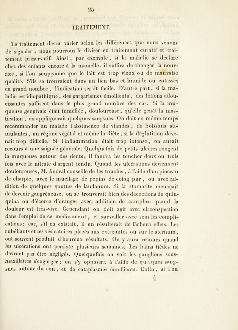 TRAITEMENT. Le traitement devra varier selon les diOerences que nous venons de signaler ; nous pourrons le diviser en traitement curatif et trai- tement préservatif. Ainsi , par exemple , si la maladie se déclare chez des enfants encore à la mamelle, il sulhra de changer la nour- rice, si Ton soupçonne que le lait est trop vieux ou de mauvaise qualité. S’ils se trouvaient dans un lieu bas et humide ou entassés en grand nombre , l’indication serait facile. D’autre part, si la ma- ladie est idiopathique , des gargarismes émollients , des lotions adou- cissantes suffisent dans le plus grand nombre des cas. Si la mu- queuse gengivale était tuméfiée, douloureuse, qu’elle gênât la mas- tication , on appliquerait quelques sangsues. On doit en meme temps recommander au malade l’abstinence de viandes , de boissons sti- mulantes, un régime végétal et meme la diète, si la déglutition deve- nait trop difficile. Si rinflammation était trop intense, on aurait recours à une saignée générale. Quelquefois de petits ulcères rongent la muqueuse autour des dents ; il faudra les toucher deux ou trois fois avec le nitrate d’argent fondu. Quand les ulcérations deviennent douloureuses, M. Andral conseille de les toucher, à l’aide d’un pinceau de charpie, avec le mucilage de pépins de coing pur , ou avec ad- dition de quelques gouttes de laudanum. Si la stomatite menaçait de devenir gangréneuse, on se trouverait bien des décoctions de quin- quina ou d’écorce d’oranger avec addition de camphre quand la douleur est très-vive. Cependant on doit agir avec circonspection dans l’emploi de ce médicament, et surveiller avec soin les compli- cations; car, s’il en existait, il en résulterait de fâcheux efiets. Les rubéfiants et les vésicatoires placés aux extrémités ou sur le sternum , ont souvent produit d’heureux résultats. On y aura recours quand les ulcérations ont persisté plusieurs semaines. Les bains tièdes ne devront pas être négligés. Quelquefois on voit les ganglions sous- maxillaires s’engorger ; on s y opposera à l’aide de qmdques sang- sues autour du cou , et de cataplasmes émollients. Enfin , si l’on 4