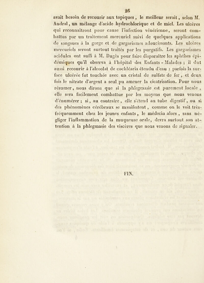 avait besoin de recourir aux topiques , le meilleur serait, selon M. Andral, un mélange d’acide hydrochlorique et de miel. Les ulcères qui reconnaîtront pour cause rinfection vénérienne, seront com- battus par un traitement mercuriel suivi de quelques applications de sangsues à la gorge et de gargarismes adoucissants. Les ulcères mercuriels seront surtout traités par les purgatifs. Les gargarismes acidulés ont suffi à M. Dugès pour faire disparaître les aphthes épi- démiques qu’il observa à l’hôpital des Enfants - Malades ; il dut aussi recourir à l’alcoolat de cocliléaria étendu d’eau : parfois la sur- face ulcérée fut touchée avec un cristal de sulfate de fer , et deux fois le nitrate d’argent a seul, pu amener la cicatrisation. Pour nous résumer, nous dirons que si la phlegmasie est purement locale , elle sera facilement combattue par les moyens que nous venons d’énumérer; si, au contraire, elle s’étend au tube digestif, ou si des phénomènes cérébraux se manifestent , comme on le volt très- fréquemment chez les jeunes enfmts , le médecin alors , sans né- gliger l’inflammation de la muqueuse orale, devra surtout son at- tention à la phlegmasie des viscères que nous venons de signaler.