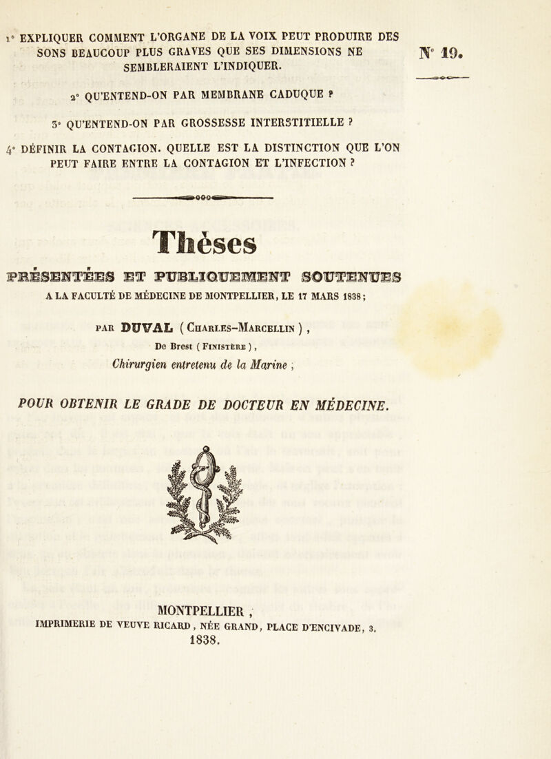 ï« EXPLIQUER COMMENT L’ORGANE DE LA VOIX PEUT PRODUIRE DES SONS BEAUCOUP PLUS GRAVES QUE SES DIMENSIONS NE SEMBLERAIENT L’INDIQUER. N 19. a° QU’ENTEND-ON PAR MEMBRANE CADUQUE t 5 QU’ENTEND-ON PAR GROSSESSE INTERSTITIELLE ? 4* DÉFINIR LA CONTAGION. QUELLE EST LA DISTINCTION QUE L’ON PEUT FAIRE ENTRE LA CONTAGION ET L’INFECTION ? Thèses WBÈBB'NTÈBB BT BOWTBWÜBB A LA FACULTÉ DE MÉDECINE DE MONTPELLIER, LE 17 MARS 1838 ; par DUTTAL ( Charles-Marcellin ) , De Brest ( Finistère ), Chirurgien entretenu de la Marine ; POUR OBTENIR LE GRADE DE DOCTEUR EN MÉDECINE. MONTPELLIER , IMPRIMERIE DE VEUVE RICARD , NÉE GRAND, PLACE DENCIVADE, 3. 1838.