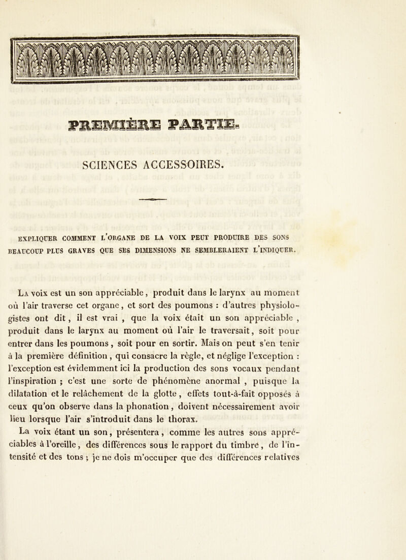 SCIENCES ACCESSOIRES. EXPLIQUER COMMENT L’ORGANE DE LA VOIX PEUT PRODUIRE DES SONS BEAUCOUP PLUS GRAVES QUE SES DIMENSIONS NE SEMBLERAIENT L’iNDIQUER. La voix est un son appréciable , produit dans le larynx au moment où l’air traverse cet organe, et sort des poumons : d’autres physiolo- gistes ont dit, il est vrai , que la voix était un son appréciable , produit dans le larynx au moment où l’air le traversait, soit pour entrer dans les poumons, soit pour en sortir. Mais on peut s’en tenir à la première définition , qui consacre la règle, et néglige l’exception : l’exception est évidemment ici la production des sons vocaux pendant l’inspiration ; c’est une sorte de phénomène anormal , puisque la dilatation et le relâchement de la glotte, effets tout-à-fait opposés à ceux qu’on observe dans la phonation, doivent nécessairement avoir lieu lorsque l’air s’introduit dans le thorax. La voix étant un son, présentera, comme les autres sons appré- ciables à l’oreille, des différences sous le rapport du timbré, de l’in- tensité et des tons ; je ne dois m’occuper que des différences relatives