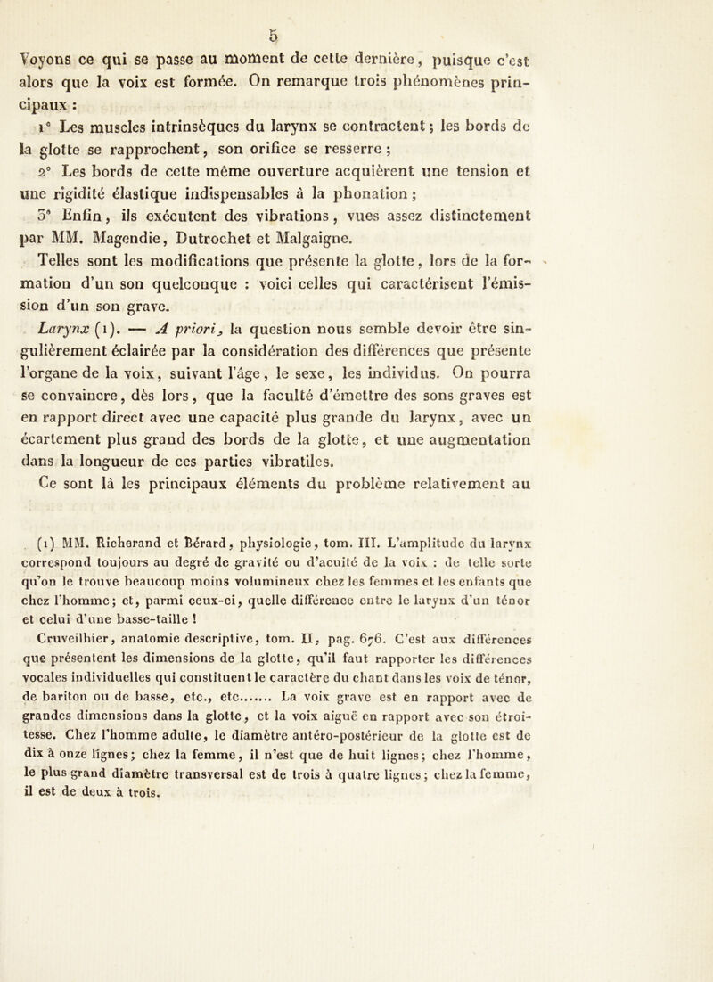 Voyons ce qui se passe au moment de celle dernière, puisque c’est alors que la voix est formée. On remarque trois phénomènes prin- cipaux : ic Les muscles intrinsèques du larynx se contractent; les bords de la glotte se rapprochent, son orifice se resserre ; 2° Les bords de cette même ouverture acquièrent une tension et une rigidité élastique indispensables à la phonation ; 5* Enfin, ils exécutent des vibrations , vues assez distinctement par MM. Magendie, Dutrochet et Malgaigne. Telles sont les modifications que présente la glotte, lors de la for- mation d’un son quelconque : voici celles qui caractérisent l’émis- sion d’un son grave. Larynx (î). — A priori„ la question nous semble devoir être sin- gulièrement éclairée par la considération des différences que présente l’organe de la voix, suivant l’âge, le sexe, les individus. On pourra se convaincre, dès lors, que la faculté d’émettre des sons graves est en rapport direct avec une capacité plus grande du larynx, avec un écartement plus grand des bords de la glotte, et une augmentation dans la longueur de ces parties vibratiles. Ce sont là les principaux éléments du problème relativement au (i) MM. Richorand et Rérard, physiologie, tom. III. L’amplitude du larynx correspond toujours au degré de gravité ou d’acuité de la voix : de telle sorte qu’on le trouve beaucoup moins volumineux chez les femmes et les enfants que chez l’homme; et, parmi ceux-ci, quelle différence entre le larynx d’un ténor et celui d’une basse-taille ! Cruveilhier, anatomie descriptive, tom. II, pag. 676. C’est aux différences que présentent les dimensions de la glotte, qu’il faut rapporter les différences vocales individuelles qui constituent le caractère du chant dans les voix de ténor, de bariton ou de basse, etc., etc La voix grave est en rapport avec de grandes dimensions dans la glotte, et la voix aiguë en rapport avec son étroi- tesse. Chez l’homme adulte, le diamètre antéro-postérieur de la glotte est de dix à onze lignes; chez la femme, il n’est que de huit lignes; chez l’homme, le plus grand diamètre transversal est de trois à quatre lignes; chez la femme, il est de deux à trois.