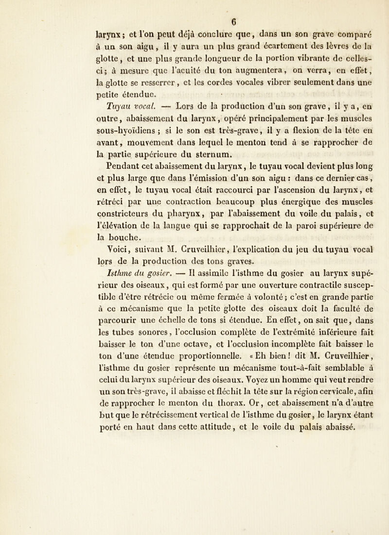 larynx; et Ton peut déjà conclure que, dans un son grave comparé à un son aigu, il y aura un plus grand écartement des lèvres de la glotte, et une plus grande longueur de la portion vibrante de celles- ci; à mesure que l’acuité du ton augmentera, on verra, en effet, la glotte se resserrer, et les cordes vocales vibrer seulement dans une petite étendue. Tuyau vocal. — Lors de la production d’un son grave, il y a, en outre, abaissement du larynx, opéré principalement par les muscles sous-hyoïdiens ; si le son est très-grave, il y a flexion de la tète en avant, mouvement dans lequel le menton tend à se rapprocher de la partie supérieure du sternum. Pendant cet abaissement du larynx, le tuyau vocal devient plus long et plus large que dans l’émission d’un son aigu : dans ce dernier cas, en effet, le tuyau vocal était raccourci par l’ascension du larynx, et rétréci par une contraction beaucoup plus énergique des muscles constricteurs du pharynx, par l’abaissement du voile du palais, et l’élévation de la langue qui se rapprochait de la paroi supérieure de la bouche. Yoici, suivant M. Cruveilhier, l’explication du jeu du tuyau vocal lors de la production des tons graves. Isthme du gosier. — Il assimile l’isthme du gosier au larynx supé- rieur des oiseaux, qui est formé par une ouverture contractile suscep- tible detre rétrécie ou même fermée à volonté; c’est en grande partie à ce mécanisme que la petite glotte des oiseaux doit la faculté de parcourir une échelle de tons si étendue. En effet, on sait que, dans les tubes sonores, l’occlusion complète de l’extrémité inférieure fait baisser le ton d’une octave, et l’occlusion incomplète fait baisser le ton d’une étendue proportionnelle. «Eh bien! dit M. Cruveilhier, l’isthme du gosier représente un mécanisme tout-à-fait semblable à celui du larynx supérieur des oiseaux. Voyez un homme qui veut rendre un son très-grave, il abaisse et fléchit la tête sur la région cervicale, afin de rapprocher le menton du thorax. Or, cet abaissement n’a d’autre but que le rétrécissement vertical de l’isthme du gosier, le larynx étant porté en haut dans cette attitude, et le voile du palais abaissé.