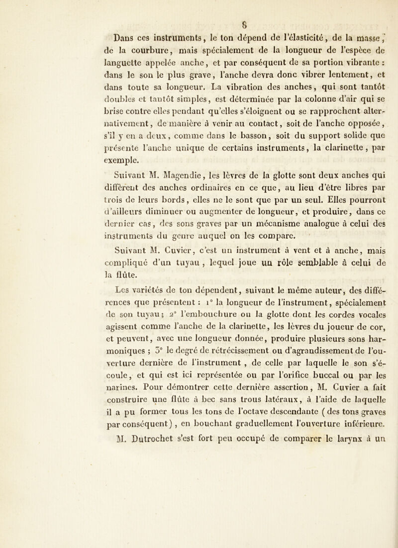 Dans ces instruments, le ton dépend de l'élasticité, de la masse, de la courbure, mais spécialement de la longueur de l’espèce de languette appelée anche, et par conséquent de sa portion vibrante : dans le son le plus grave, l’anche devra donc vibrer lentement, et dans toute sa longueur. La vibration des anches, qui sont tantôt doubles et tantôt simples, est déterminée par la colonne d’air qui se brise contre elles pendant quelles s’éloignent ou se rapprochent alter- nativement, de manière à venir au contact, soit de l’anche opposée, s’il y en a deux, comme dans le basson, soit du support solide que présente Fauche unique de certains instruments, la clarinette, par exemple. Suivant M. Magendie, les lèvres de la glotte sont deux anches qui diffèrent des anches ordinaires en ce que, au lieu d’être libres par trois de leurs bords, elles ne le sont que par un seul. Elles pourront d’ailleurs diminuer ou augmenter de longueur, et produire, dans ce dernier cas, des sons graves par un mécanisme analogue à celui des instruments du genre auquel on les compare. Suivant M. Cuvier, c’est un instrument à vent et à anche, mais compliqué d’un tuyau , lequel joue uu rôle semblable à celui de la flûte. Les variétés de ton dépendent, suivant le même auteur, des diffé- rences que présentent : i° la longueur de l’instrument, spécialement de son tuyau; 20 l’embouchure ou la glotte dont les cordes vocales agissent comme l’anche de la clarinette, les lèvres du joueur de cor, et peuvent, avec une longueur donnée, produire plusieurs sons har- moniques ; 5° le degré de rétrécissement ou d’agrandissement de l’ou- verture dernière de l’instrument , de celle par laquelle le son s’é- coule , et qui est ici représentée ou par l’orifice buccal ou par les narines. Pour démontrer cette dernière assertion, M. Cuvier a fait construire une flûte à bec sans trous latéraux, à l’aide de laquelle il a pu former tous les tons de l’octave descendante ( des tons graves par conséquent ) , en bouchant graduellement l’ouverture inférieure. M. Dutrochet s’est fort peu occupé de comparer le larynx à un