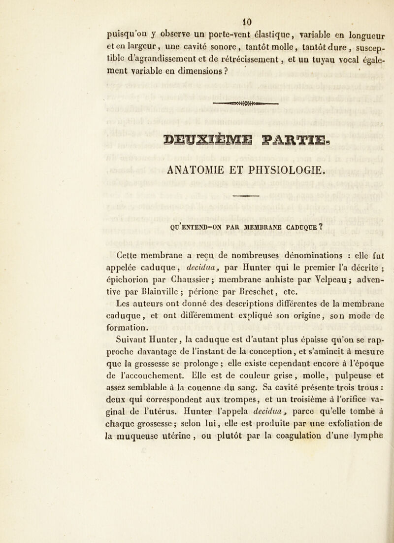 puisqu’on y observe un porte-vent élastique, variable en longueur et en largeur, une cavité sonore, tantôt molle, tantôt dure, suscep- tible d’agrandissement et de rétrécissement, et un tuyau vocal égale- ment variable en dimensions ? SEUS3ÈME PARTIE» ANATOMIE ET PHYSIOLOGIE. qu’entend-on par membrane caduque? Cette membrane a reçu de nombreuses dénominations : elle fut appelée caduque, decidua, par Hunter qui le premier l’a décrite ; épichorion par Chaussier ; membrane anhiste par Velpeau ; adven- tive par Blainville ; périone par Breschet, etc. Les auteurs ont donné des descriptions différentes de la membrane caduque, et ont différemment expliqué son origine, son mode de formation. Suivant Hunter, la caduque est d’autant plus épaisse qu’on se rap- proche davantage de l’instant de la conception, et s’amincit à mesure que la grossesse se prolonge ; elle existe cependant encore à l’époque de raccouchement. Elle est de couleur grise, molle, pulpeuse et assez semblable à la couenne du sang. Sa cavité présente trois trous : deux qui correspondent aux trompes, et un troisième à l’orifice va- ginal de l’utérus. Hunter l’appela decidua> parce quelle tombe à chaque grossesse ; selon lui, elle est produite par une exfoliation de la muqueuse utérine , ou plutôt par la coagulation d’une lymphe