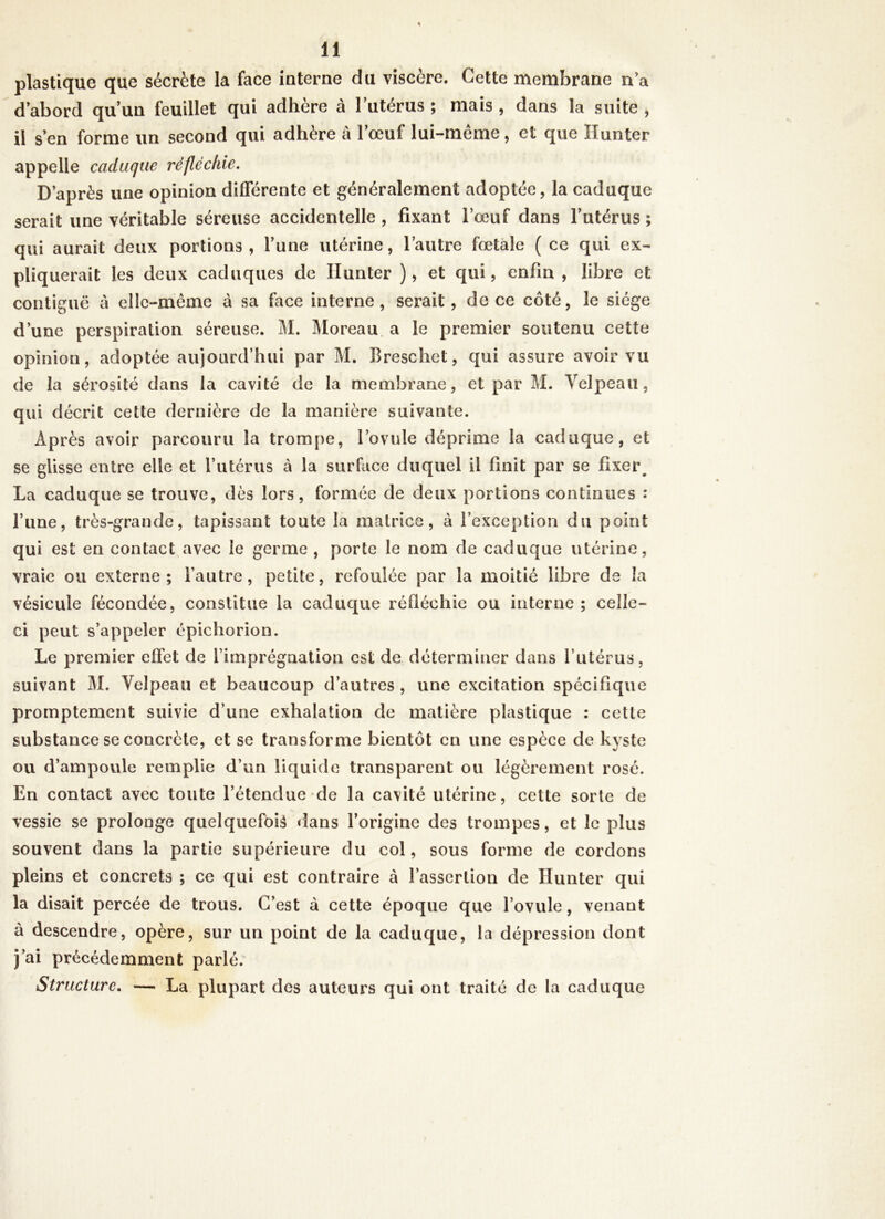 plastique que sécrète la face interne du viscère. Cette membrane n’a d abord qu’un feuillet qui adhère à l’utérus ; mais , dans la suite , il s’en forme un second qui adhère à l’œuf lui-même, et que Hunter appelle caduque réfléchie. D’après une opinion différente et généralement adoptée, la caduque serait une véritable séreuse accidentelle , fixant l’œuf dans l’utérus ; qui aurait deux portions, l’une utérine, l’autre fœtale ( ce qui ex- pliquerait les deux caduques de Ilunter ), et qui, enfin , libre et contiguë à elle-même à sa face interne, serait, de ce côté, le siège d’une perspiration séreuse. M. Moreau a le premier soutenu cette opinion, adoptée aujourd’hui par M. Breschet, qui assure avoir vu de la sérosité dans la cavité de la membrane, et par M. Velpeau, qui décrit cette dernière de la manière suivante. Après avoir parcouru la trompe, l’ovule déprime la caduque, et se glisse entre elle et l’utérus à la surface duquel il finit par se fixer. La caduque se trouve, dès lors, formée de deux portions continues : l’une, très-grande, tapissant toute la matrice, à l’exception du point qui est en contact avec le germe , porte le nom de caduque utérine, vraie ou externe; l’autre, petite, refoulée par la moitié libre de la vésicule fécondée, constitue la caduque réfléchie ou interne ; celle- ci peut s’appeler épichorion. Le premier effet de l’imprégnation est de déterminer dans l’utérus, suivant M. Velpeau et beaucoup d’autres , une excitation spécifique promptement suivie d’une exhalation de matière plastique : cette substance se concrète, et se transforme bientôt en une espèce de kyste ou d’ampoule remplie d’un liquide transparent ou légèrement rosé. En contact avec toute l’étendue de la cavité utérine, cette sorte de vessie se prolonge quelquefois dans l’origine des trompes, et le plus souvent dans la partie supérieure du col, sous forme de cordons pleins et concrets ; ce qui est contraire à l’assertion de Hunter qui la disait percée de trous. C’est à cette époque que l’ovule, venant à descendre, opère, sur un point de la caduque, la dépression dont j’ai précédemment parlé. Structure. — La plupart des auteurs qui ont traité de la caduque