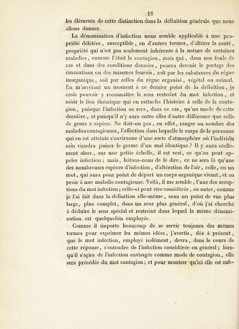 les éléments de cette distinction dans la définition générale que nous allons donner. La dénomination d’infection nous semble applicable à une pro- priété délétère , susceptible , en d’autres termes, d’altérer la santé , propriété qui n’est pas seulement inhérente à la nature de certaines maladies, comme l’était la contagion, mais qui , dans une foule de cas et dans des conditions données , pourra devenir le partage des émanations ou des miasmes fournis, soit par les substances du règne inorganique, soit par celles du règne organisé, végétal ou animal. En m’arrêtant un moment à ce dernier point de la définition , je crois pouvoir y reconnaître le sens restreint du mot infection , et saisir le lien théorique qui en rattache l’histoire à celle de la conta- gion, puisque l’infection ne sera , dans ce cas, qu’un mode de cette dernière , et puisqu’il n’y aura entre elles d’autre différence que celle de genre à espèce. Ne doit-on pas , en effet, ranger au nombre des maladies contagieuses, l’affection dans laquelle le corps delà personne qui en est atteinte s’environne d’une sorte d’atmosphère où l’individu sain viendra puiser le germe d’un mal identique ? Il y aura réelle- ment alors , sur une petite échelle, il est vrai, ce qu’on peut ap- peler infection; mais, hâtons-nous de le dire, ce ne sera là qu’une des nombreuses espèces d’infection , d’altération de l’air , celle, en un mot, qui aura pour point de départ un corps organique vivant, et en proie à une maladie contagieuse. Yoilà, il me semble , l’une des accep- tions du mot infection ; celle-ci peut être considérée , en outre, comme je l’ai fait dans la définition elle-même , sous un point de vue plus large, plus complet, dans un sens plus général, d’où j’ai cherché à déduire le sens spécial et restreint dans lequel la même dénomi- nation est quelquefois employée. Comme il importe beaucoup de se servir toujours des mêmes termes pour exprimer les mêmes idées, j’avertis, dès à présent, que le mot infection, employé isolément, devra, dans le cours de cette réponse, s’entendre de l’infection considérée en général ; lors- qu’il s’agira de l’infection envisagée comme mode de contagion, elle sera précédée du mot contagion ; et pour montrer qu’ici elle est sub-