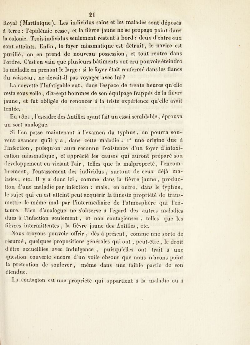 n Royal (Martinique). Les individus sains et les malades sont déposés à terre : l’épidémie cesse, et la fièvre jaune ne se propage point dans la colonie. Trois individus seulement restent à bord : deux d’entre eux sont atteints. Enfin, le foyer miasmatique est détruit, le navire est purifié, on en prend de nouveau possession, et tout rentre dans l’ordre. C’est en vain que plusieurs bâtiments ont cru pouvoir éteindre la maladie en prenant le large : si le foyer était renfermé dans les flancs du vaisseau, ne devait-il pas voyager avec lui ? La corvette l’infatigable eut, dans l’espace de trente heures qu’elle resta sous voile , dix-sept hommes de son équipage frappés de la fièvre jaune, et fut obligée de renoncer à la triste expérience quelle avait tentée. En 1821, l’escadre des Antilles ayant fait un essai semblable, éprouva un sort analogue. Si l’on passe maintenant à l’examen du typhus , on pourra sou- vent avancer qu’il y a , dans cette maladie : i° une origine due à l’infection , puisqu’on aura reconnu l’existence d’un foyer d’intoxi- cation miasmatique , et apprécié les causes qui auront préparé son développement en viciant l’air , telles que la malpropreté, l’encom- brement, l’entassement des individus, surtout de ceux déjà ma- lades , etc. Il y a donc ici , comme dans la fièvre jaune , produc- tion d’une maladie par infection : mais, en outre, dans le typhus, le sujet qui en est atteint peut acquérir la funeste propriété de trans- mettre le même mal par l’intermédiaire de l’atmosphère qui l’en- toure. Rien d’analogue ne s’observe à l’égard des autres maladies dues à l’infection seulement , et non contagieuses , telles que les fièvres intermittentes , la fièvre jaune des Antilles, etc. Nous croyons pouvoir offrir , dès à présent, comme une sorte de résumé, quelques propositions générales qui ont , peut-être, le droit d’être accueillies avec indulgence , puisqu’elles ont trait à une question couverte encore d’un voile obscur que nous n’avons point la prétention de soulever , même dans une faible partie de son étendue. La contagion est une propriété qui appartient à la maladie ou à