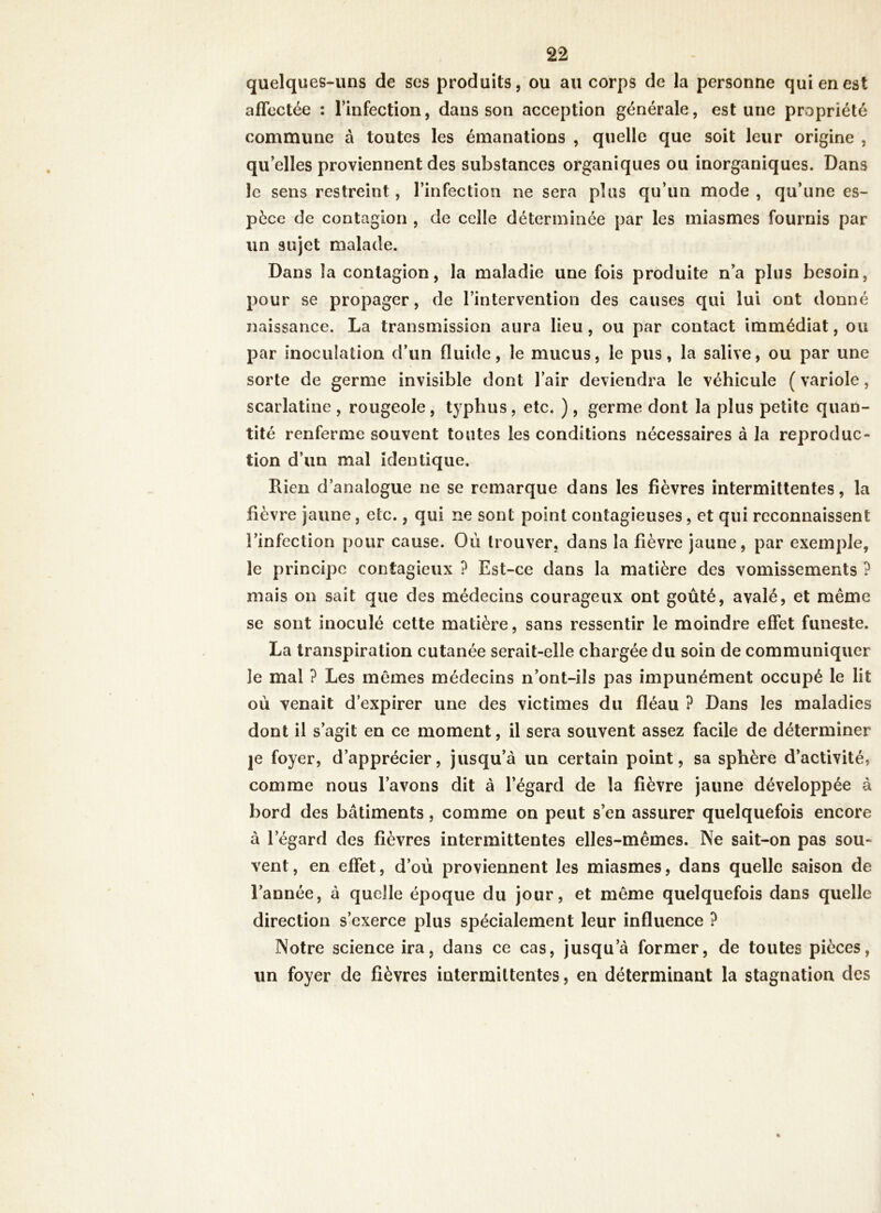 quelques-uns de ses produits, ou au corps de la personne qui en est affectée : l’infection, dans son acception générale, est une propriété commune à toutes les émanations , quelle que soit leur origine , qu'elles proviennent des substances organiques ou inorganiques. Dans le sens restreint, l’infection ne sera plus qu’un mode , qu’une es- pèce de contagion , de celle déterminée par les miasmes fournis par un sujet malade. Dans la contagion, la maladie une fois produite n’a plus besoin, pour se propager, de l’intervention des causes qui lui ont donné naissance. La transmission aura lieu, ou par contact immédiat, ou par inoculation d’un fluide, le mucus, le pus, la salive, ou par une sorte de germe invisible dont l’air deviendra le véhicule ( variole, scarlatine , rougeole, typhus, etc. ), germe dont la plus petite quan- tité renferme souvent toutes les conditions nécessaires à la reproduc- tion d’un mal identique. Lien d’analogue ne se remarque dans les fièvres intermittentes, la fièvre jaune, etc., qui ne sont point contagieuses, et qui reconnaissent l’infection pour cause. Où trouver, dans la fièvre jaune, par exemple, le principe contagieux ? Est-ce dans la matière des vomissements ? mais on sait que des médecins courageux ont goûté, avalé, et même se sont inoculé cette matière, sans ressentir le moindre effet funeste. La transpiration cutanée serait-elle chargée du soin de communiquer le mal ? Les mêmes médecins n’ont-ils pas impunément occupé le lit où venait d’expirer une des victimes du fléau ? Dans les maladies dont il s’agit en ce moment, il sera souvent assez facile de déterminer je foyer, d’apprécier, jusqu’à un certain point, sa sphère d’activité, comme nous l’avons dit à l’égard de la fièvre jaune développée à bord des bâtiments, comme on peut s’en assurer quelquefois encore à l’égard des fièvres intermittentes elles-mêmes. Ne sait-on pas sou- vent, en effet, d’où proviennent les miasmes, dans quelle saison de l’année, à quelle époque du jour, et même quelquefois dans quelle direction s’exerce plus spécialement leur influence ? Notre science ira, dans ce cas, jusqu’à former, de toutes pièces, un foyer de fièvres intermittentes, en déterminant la stagnation des