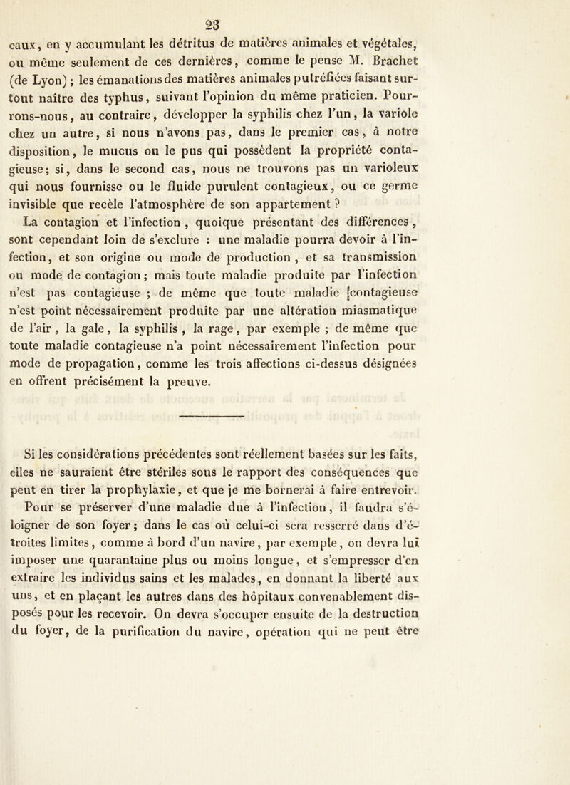 eaux, en y accumulant les détritus de matières animales et végétales, ou même seulement de ces dernières, comme le pense M. Brachet (de Lyon) ; les émanations des matières animales putréfiées faisant sur- tout naître des typhus, suivant l’opinion du même praticien. Pour- rons-nous , au contraire, développer la syphilis chez l’un, la variole chez un autre, si nous n’avons pas, dans le premier cas, à notre disposition, le mucus ou le pus qui possèdent la propriété conta- gieuse; si, dans le second cas, nous ne trouvons pas un varioleux: qui nous fournisse ou le fluide purulent contagieux, ou ce germe invisible que recèle l’atmosphère de son appartement ? La contagion et l’infection , quoique présentant des différences , sont cependant loin de s’exclure : une maladie pourra devoir à l’in- fection, et son origine ou mode de production , et sa transmission ou mode de contagion; mais toute maladie produite par l’infection n’est pas contagieuse ; de même que toute maladie [contagieuse n’est point nécessairement produite par une altération miasmatique de l’air , la gale, la syphilis , la rage, par exemple ; de même que toute maladie contagieuse n’a point nécessairement l’infection pour mode de propagation, comme les trois affections ci-dessus désignées en offrent précisément la preuve. Si les considérations précédentes sont réellement basées sur les faits, elles ne sauraient être stériles sous le rapport des conséquences que peut en tirer la prophylaxie, et que je me bornerai à faire entrevoir. Pour se préserver d’une maladie due a l’infection , il faudra s’é- loigner de son foyer; dans le cas où celui-ci sera resserré dans d’é- troites limites, comme à bord d’un navire, par exemple, on devra lui imposer une quarantaine plus ou moins longue, et s’empresser d’en extraire les individus sains et les malades, en donnant la liberté aux uns, et en plaçant les autres dans des hôpitaux convenablement dis- posés pour les recevoir. On devra s’occuper ensuite de la destruction du foyer, de la purification du navire, opération qui ne peut être