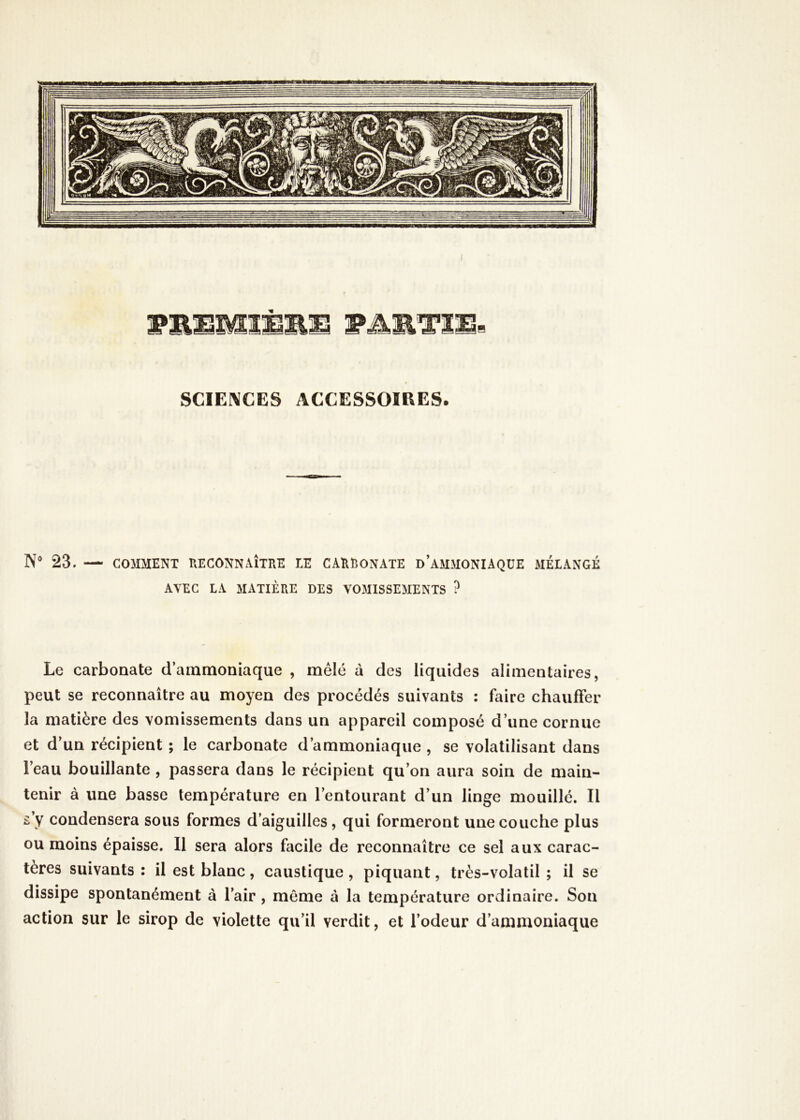 WMMM1 SCIENCES ACCESSOIRES. N° 23. — COMMENT RECONNAÎTRE TE CARRONATE D AMMONIAQUE MÉLANGÉ AVEC LA MATIÈRE DES VOMISSEMENTS ? Le carbonate d’ammoniaque , mêlé à des liquides alimentaires, peut se reconnaître au moyen des procédés suivants : faire chauffer la matière des vomissements dans un appareil composé d’une cornue et d’un récipient ; le carbonate d’ammoniaque , se volatilisant dans Feau bouillante , passera dans le récipient qu’on aura soin de main- tenir à une basse température en l’entourant d’un linge mouillé. Il s’y condensera sous formes d’aiguilles, qui formeront une couche plus ou moins épaisse. Il sera alors facile de reconnaître ce sel aux carac- tères suivants : il est blanc , caustique , piquant, très-volatil ; il se dissipe spontanément à l’air , même à la température ordinaire. Son action sur le sirop de violette qu’il verdit, et l’odeur d’ammoniaque