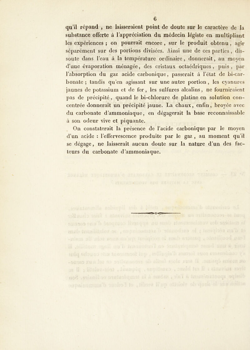 qu’il répand , ne laisseraient point de doute sur le caractère de la substance offerte à l’appréciation du médecin légiste en multipliant les expériences ; on pourrait encore , sur le produit obtenu, agir séparément sur des portions divisées. Ainsi une de ces parties , dis- soute dans l’eau à la température ordinaire, donnerait, au moyen d’une évaporation ménagée, des cristaux octaédriques, puis, par l’absorption du gaz acide carbonique, passerait à l’état de bicar- bonate ; tandis qu’en agissant sur une autre portion , les cyanures jaunes de potassium et de fer , les sulfures alcalins, ne fourniraient pas de précipité , quand le bi-chlorure de platine en solution con- centrée donnerait un précipité jaune. La chaux, enfin, broyée avec du carbonate d’ammoniaque, en dégagerait la base reconnaissable à son odeur vive et piquante. On constaterait la présence de l’acide carbonique par le moyen d’un acide : l’effervescence produite par le gaz , au moment qu’il se dégage, ne laisserait aucun doute sur la nature d’un des fac- teurs du carbonate d’ammoniaque.