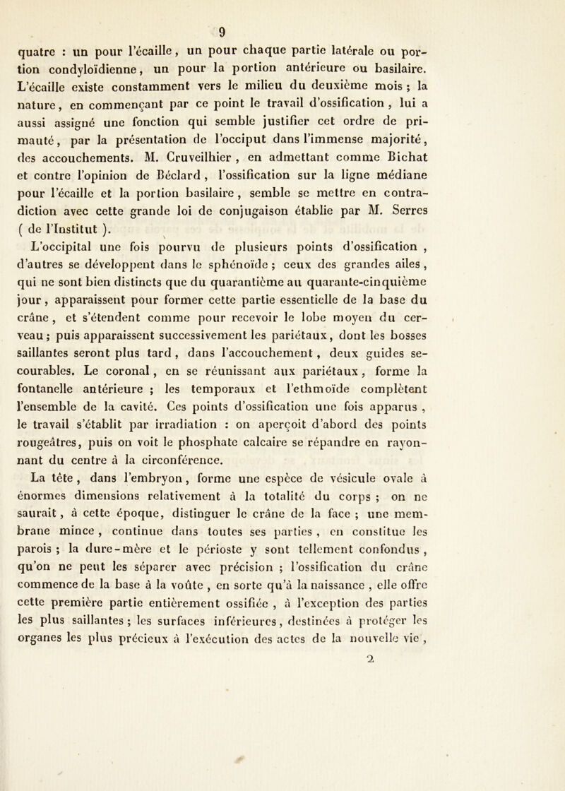 quatre : un pour 1 écaillé, un pour chaque partie latérale ou por- tion condyloïdienne, un pour la portion antérieure ou basilaire. L écaillé existe constamment vers le milieu du deuxième mois; la nature, en commençant par ce point le travail d’ossification, lui a aussi assigné une fonction qui semble justifier cet ordre de pri- mauté, par la présentation de l’occiput dans l’immense majorité, des accouchements. M. Cruveilhier , en admettant comme Bichat et contre l’opinion de Béclard , l’ossification sur la ligne médiane pour l’écaille et la portion basilaire , semble se mettre en contra- diction avec cette grande loi de conjugaison établie par M. Serres ( de l’Institut ). L’occipital une fois pourvu de plusieurs points d’ossification , d’autres se développent dans le sphénoïde ; ceux des grandes ailes , qui ne sont bien distincts que du quarantième au quarante-cinquième jour, apparaissent pour former cette partie essentielle de la base du crâne, et s’étendent comme pour recevoir le lobe moyen du cer- veau; puis apparaissent successivement les pariétaux, dont les bosses saillantes seront plus tard, dans l’accouchement, deux guides se- courables. Le coronal, en se réunissant aux pariétaux , forme la fontanelle antérieure ; les temporaux et l’ethmoïde complètent l’ensemble de la cavité. Ces points d’ossification une fois apparus , le travail s’établit par irradiation : on aperçoit d’abord des points rougeâtres, puis on voit le phosphate calcaire se répandre en rayon- nant du centre â la circonférence. La tête , dans l’embryon, forme une espèce de vésicule ovale à énormes dimensions relativement à la totalité du corps ; on ne saurait, à cette époque, distinguer le crâne de la face ; une mem- brane mince , continue dans toutes ses parties , en constitue les parois ; la dure-mère et le périoste y sont tellement confondus , qu’on ne peut les séparer avec précision ; l’ossification du crâne commence de la base à la voûte , en sorte qu’à la naissance , elle offre cette première partie entièrement ossifiée , à l’exception des parties les plus saillantes; les surfaces inférieures, destinées à protéger les organes les plus précieux à l’exécution des actes de la nouvelle vie , 2