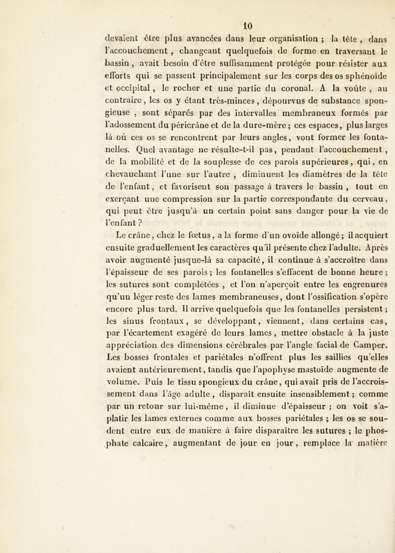 devaient être plus avancées dans leur organisation ; la télé , dans l'accouchement , changeant quelquefois de forme en traversant le bassin 5 avait besoin d’être suffisamment protégée pour résister aux efforts qui se passent principalement sur les corps des os sphénoïde et occipital , le rocher et une partie du coronal. A la voûte , au contraire, les os y étant très-minces, dépourvus de substance spon- gieuse , sont séparés par des intervalles membraneux formés par l’adossement du péricrâne et de la dure-mère ; ces espaces, plus larges là où ces os se rencontrent par leurs angles, vont former les fonta- nelles. Quel avantage ne résulte-t-il pas, pendant l’accouchement, de la mobilité et de la souplesse de ces parois supérieures, qui, en chevauchant l’une sur l’autre , diminuent les diamètres de la tête de l’enfant, et favorisent son passage à travers le bassin , tout en exerçant une compression sur la partie correspondante du cerveau , qui peut être jusqu’à un certain point sans danger pour la vie de l’enfant ? Le crâne, chez le fœtus, a la forme d’un ovoïde allongé; il acquiert ensuite graduellement les caractères qu’il présente chez l’adulte. Après avoir augmenté jusque-là sa capacité, il continue à s’accroître dans l’épaisseur de ses parois ; les fontanelles s’effacent de bonne heure ; les sutures sont complétées , et l’on n’aperçoit entre les engrenures qu’un léger reste des lames membraneuses, dont l’ossification s’opère encore plus tard. 11 arrive quelquefois que les fontanelles persistent; les sinus frontaux, se développant, viennent, dans certains cas, par l’écartement exagéré de leurs lames , mettre obstacle à la juste appréciation des dimensions cérébrales par l’angle facial de Camper. Les bosses frontales et pariétales n’offrent plus les saillies qu’elles avaient antérieurement, tandis que l’apophyse mastoïde augmente de volume. Puis le tissu spongieux du crâne, qui avait pris de l’accrois- sement dans lage adulte, disparaît ensuite insensiblement; comme par un retour sur lui-même, il diminue d épaisseur ; on voit s’a- platir les lames externes comme aux bosses pariétales ; les os se sou- dent entre eux de manière à faire disparaître les sutures ; le phos- phate calcaire, augmentant de jour en jour, remplace la' matière