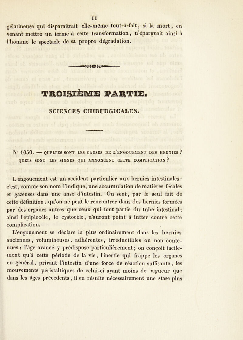 gélatineuse qui disparaîtrait elle-même tout-à-fait, si la mort, en venant mettre un terme à cette transformation, n épargnait ainsi à l'homme le spectacle de sa propre dégradation. ■— '■■moïse—1 — TWL©mmmm wArnTim» SCIENCES CHIRURGICALES. IN0 1050. — QUEUES SONT LES CAUSES DE L’ENGOUEMENT DES HERNIES ? QUELS SONT LES SIGNES QUI ANNONCENT CETTE COMPLICATION? L’engouement est un accident particulier aux hernies intestinales : c’est, comme son nom l’indique, une accumulation de matières fécales et gazeuses dans une anse d’intestin. On sent, par le seul fait de cette définition, qu’on ne peut le rencontrer dans des hernies formées par des organes autres que ceux qui font partie du tube intestinal; ainsi l’épiplocèle, le cystocèle, n’auront point à lutter contre cette complication. L’engouement se déclare le plus ordinairement dans les hernies anciennes, volumineuses, adhérentes, irréductibles ou non conte- nues ; lage avancé y prédispose particulièrement; on conçoit facile- ment qu’à cette période de la vie, l’inertie qui frappe les organes en général, privant l’intestin d’une force de réaction suffisante, les mouvements péristaltiques de celui-ci ayant moins de vigueur que dans les âges précédents, il en résulte nécessairement une stase plus