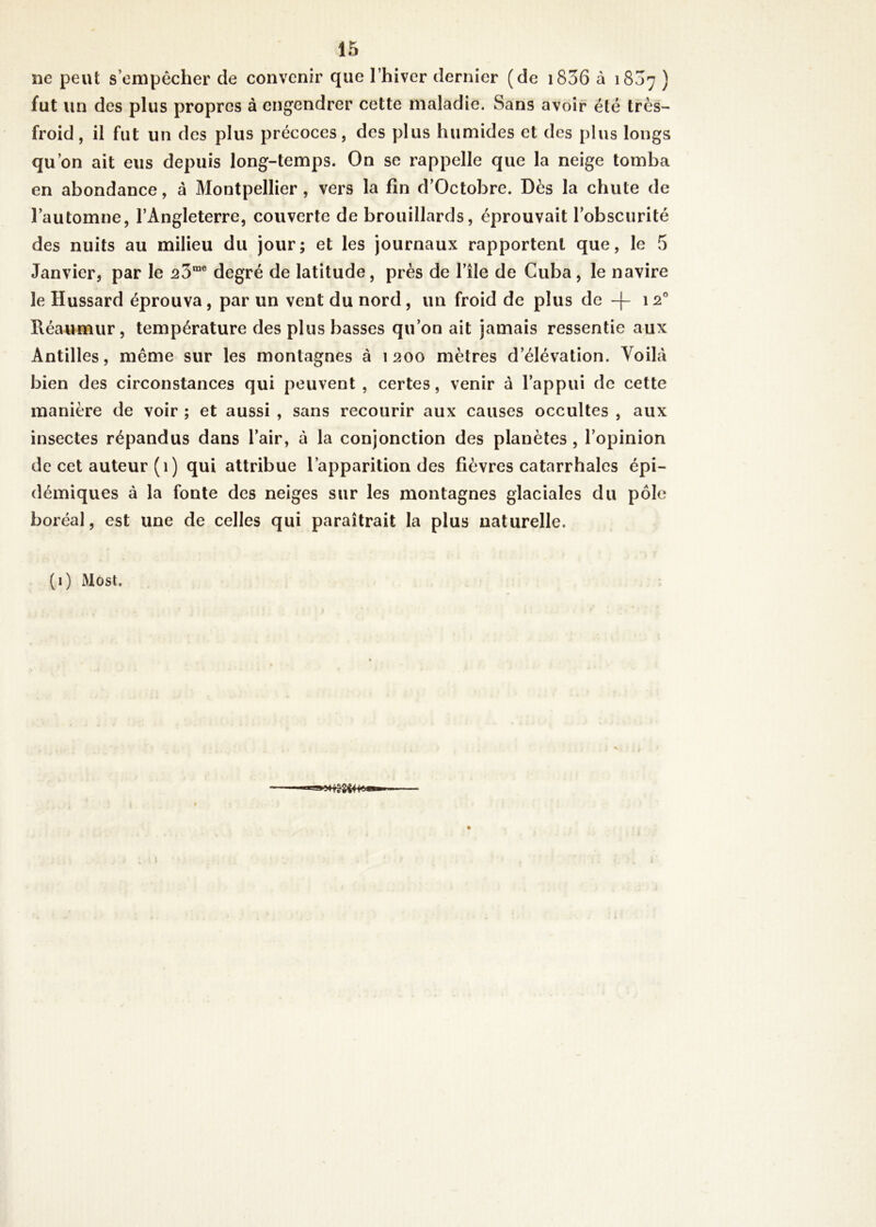 ne peut s’empêcher de convenir que l’hiver dernier (de 1836 à 1807 ) fut un des plus propres à engendrer cette maladie. Sans avoir été très- froid , il fut un des plus précoces, des plus humides et des plus longs qu’on ait eus depuis long-temps. On se rappelle que la neige tomba en abondance, à Montpellier , vers la fin d’Octobre. Dès la chute de l’automne, l’Angleterre, couverte de brouillards, éprouvait l’obscurité des nuits au milieu du jour; et les journaux rapportent que, le 5 Janvier, par le ^3me degré de latitude, près de l’île de Cuba, le navire le Hussard éprouva, par un vent du nord , un froid de plus de -f- 120 Réaumur, température des plus basses qu’on ait jamais ressentie aux Antilles, même sur les montagnes à 1200 mètres d’élévation. Voilà bien des circonstances qui peuvent , certes, venir à l’appui de cette manière de voir ; et aussi , sans recourir aux causes occultes , aux insectes répandus dans l’air, à la conjonction des planètes , l’opinion de cet auteur (1) qui attribue l’apparition des fièvres catarrhales épi- démiques à la fonte des neiges sur les montagnes glaciales du pôle boréal, est une de celles qui paraîtrait la plus naturelle. (1) Most. r *‘8^4 K*®***'