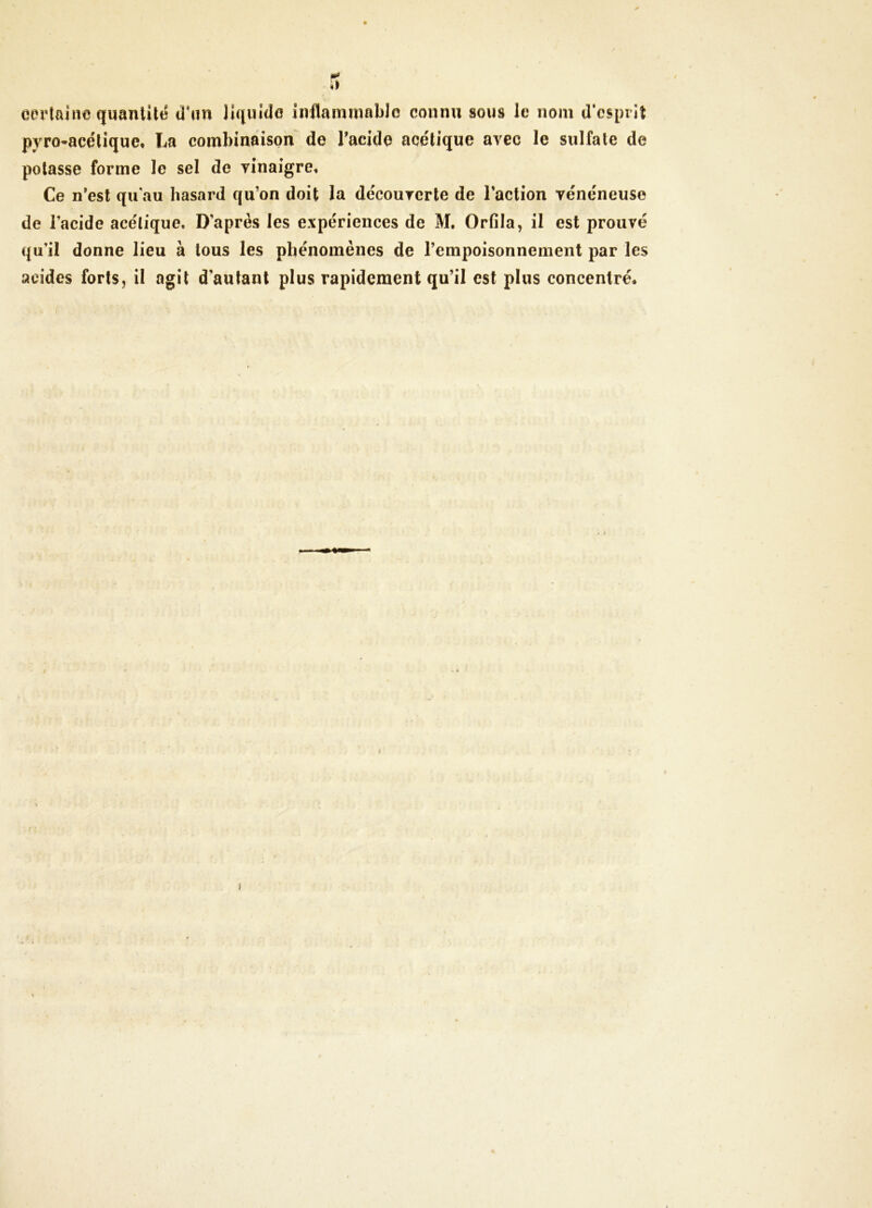 mt certaine quanUltî d’nn liquide inflammable connu sous le nom d'cspiit pyro-acétique, La combinaison de Tacide acétique avec le sulfate de potasse forme le sel de yinaigre. Ce n*est qu'au hasard qu’on doit la décourerte de l’action vénéneuse de l’acide acétique. D’après les expériences de M. Orfila, il est prouvé qu’il donne lieu à tous les phénomènes de l’empoisonnement par les acides forts, il agit d’autant plus rapidement qu’il est plus concentré.