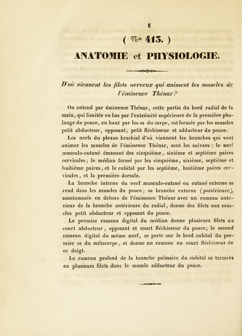 e ( %» 415. ) ANATOMIE et PHYSIOLOGIE D'oü viennent les filets nerveux qui animent les muscles de Véminence Thénar ? Ou entend par éminence Thénar j cette partie du bord radial de la main, qui limitée en bas par l’extrémité supérieure de la première pha- lange du pouce, en haut par les os du carpe, est formée par les muscles petit abducteur, opposant; petit fléchisseur et adducteur du pouce. Les nerfs du plexus brachial d’où viennent les branches qui vont animer les muscles de l’éminence Thénar, sont les suivans : le nerf musculo-cutané émanant des cinquième, sixième et septième paires cervicales; le médian formé par les cinquième, sixième, septième et huitième paires, et le cubital par les septième, huitième paires cer- vicales , et la première dorsale. La branche interne du nerf musculo-cutané ou cutané externe st rend dans les muscles du pouce; sa branche externe (postérieure), anastomosée en dehors de l’éminence Thénar avec un rameau anté- rieur de la branche antérieure du radial, donne des filets aux mus- cles petit abducteur et opposant du pouce. Le premier rameau digital du médian donne plusieurs filets aux court abducteur, opposant et court fléchisseur du pouce; le second rameau digital du même nerf, se porte sur le bord cubital du pre- mier os du métacarpe, et donne un rameau au court fléchisseur de ce doigt. Le rameau profond de la branche palmaire du cubital se termine en plusieurs filets dans le muscle adducteur du pouce. i