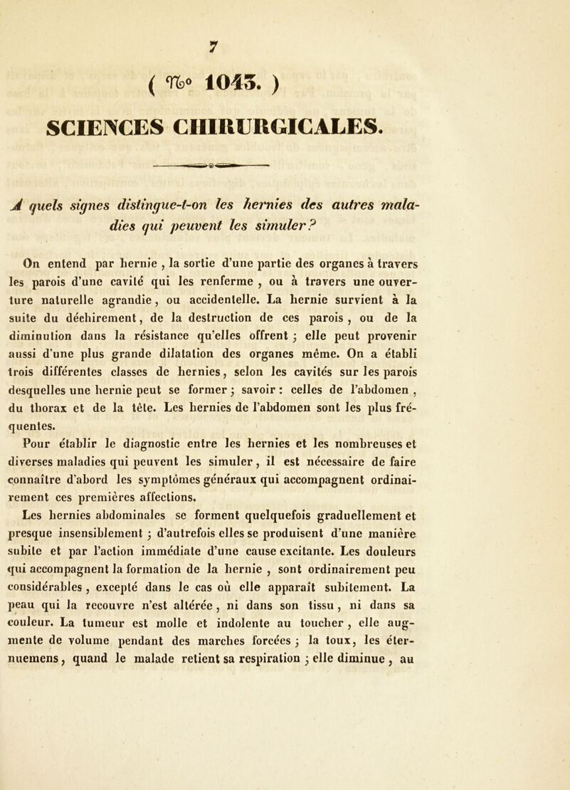 ( Uo 1045. ) SCIENCES CIiroURGICALES. Â quels signes distingue-t-on les hernies des autres mala- dies qui peuvent les simuler? On entend par hernie , la sortie d’une partie des organes à travers les parois d’une cavilé qui les renferme , ou à travers une ouver- ture naturelle agrandie, ou accidentelle. La hernie survient à la suite du déchirement, de la destruction de ces parois , ou de la diminution dans la résistance qu’elles offrent 3 elle peut provenir aussi d’une plus grande dilatation des organes même. On a établi trois différentes classes de hernies, selon les cavités sur les parois desquelles une hernie peut se former 3 savoir : celles de l’abdomen , du thorax et de la tête. Les hernies de l’abdomen sont les plus fré- quentes. Pour établir le diagnostic entre les hernies et les nombreuses et diverses maladies qui peuvent les simuler, il est nécessaire de faire connaître d’abord les symptômes généraux qui accompagnent ordinai- rement ces premières affections. Les hernies abdominales se forment quelquefois graduellement et presque insensiblement 3 d’autrefois elles se produisent d’une manière subite et par l’action immédiate d’une cause excitante. Les douleurs qui accompagnent la formation de la hernie , sont ordinairement peu considérables , excepté dans le cas où elle apparaît subitement. La peau qui la recouvre n’est altérée , ni dans son tissu , ni dans sa couleur. La tumeur est molle et indolente au toucher , elle aug- mente de volume pendant des marches forcées 3 la toux, les éter- nuemens, quand le malade retient sa respiration 3 elle diminue , au