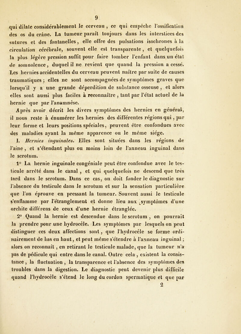 qui dilate considérablement le cerveau , ce qui empêche rossificallon des os du crâne. La tumeur parait toujours dans les interstices des sutures et des fontanelles , elle offre des pulsations isochrones à la circulation cérébrale, souvent elle est transparente, et quelquefois la plus légère pression suffit pour faire tomber l’enfant dans un état de somnolence, duquel il ne revient que quand la pression a cessé. Les hernies accidentelles du cerveau peuvent naître par suite de causes traumatiques 3 elles ne sont accompagnées de symptômes graves que lorsqu’il y a une grande déperdition de substance osseuse , et alors elles sont aussi plus faciles à reconnaître , tant par l’état actuel de la hernie que par l’anamnèse. Après avoir décrit les divers symptômes des hernies en général, il nous reste à énumérer les hernies des différentes régions qui, par leur forme cl leurs positions spéciales, peuvent être confondues avec des maladies ayant la inêrae ajiparence ou le même siège. I. Hernies inguinales. Elles sont situées dans les régions de l’aine, et s^étendant plus ou moins loin de l’anneau inguinal dans le scrotum. La hernie inguinale congéniale peut être confondue avec le tes- ticule arrêté dans le canal , et qui quelquefois ne descend que très lard dans le scrotum. Dans ce cas, on doit fonder le diagnostic sur l’absence du testicule dans le scrotum et sur la sensation particulière que l’on éprouve en pressant la tumeur. Souvent aussi le testicule s’enflamme par l’étranglement et donne lieu aux symptômes d’une orchite différens de eeux d’une hernie étranglée. 2® Quand la hernie est descendue dans le scrotum , on pourrait la prendre pour une hydrocèle. Les symptômes par lesquels on peut distinguer ces deux affections sont, que l’hydrocèle se forme ordi- nairement de bas en haut, et peut même s’étendre à l’anneau inguinal 3 alors on reconnaît , en retirant le testicule malade, que la tumeur n’a pas de pédicule qui entre dans le canal. Outre cela , existent la consis- tance , la fluctuation , la transparence et l’absence des symptômes des troubles dans la digestion. Le diagnostic peut devenir plus difficile quand l’hydrocèle s’étend le long du cordon spermatique et que par O