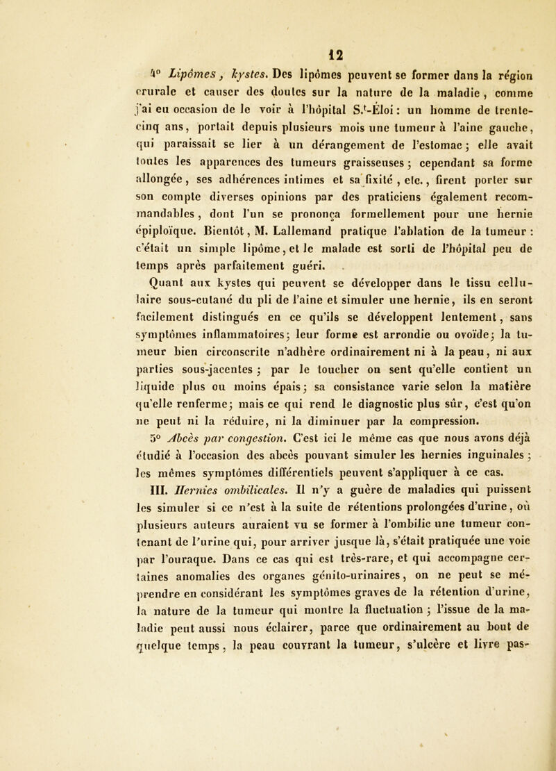 /i® Lipomes ^ kystes. Des lipomes pciirenl se former dans la région crurale et causer des doulcs sur la nature de la maladie , comme j'ai eu occasion de le Toir à l’hôpital S.’^-ÉIoi : un homme de trenle- einq ans, portait depuis plusieurs mois une tumeur à l’aine gauche, qui paraissait se lier à un dérangement de l’eslomac 3 elle avait (ouïes les apparences des tumeurs graisseuses 3 cependant sa forme allongée , ses adhérences intimes et sa* fixité , eic., firent porter sur son compte diverses opinions par des praticiens également recom- mandables , dont l’un se prononça formellement pour une hernie épiploïque. Bientôt, M. Lallemand pratique l’ablation de la tumeur : c’était un simple lipôme,etle malade est sorti de l’hôpital peu de temps après parfaitement guéri. Quant aux kystes qui peuvent se développer dans le tissu cellu- laire sous-cutané du pli de l’aine et simuler une hernie, ils en seront facilement distingués en ce qu’ils se développent lentement, sans symptômes inflammatoires 3 leur forme est arrondie ou ovoïde3 la tu- meur bien circonscrite n’adhère ordinairement ni à la peau, ni aux parties sous-jacentes 3 par le toucher on sent qu’elle contient un liquide plus ou moins épais3 sa consistance varie selon la matière qu’elle renferme3 mais ce qui rend le diagnostic plus sûr, c’est qu’on ne peut ni la réduire, ni la diminuer par la compression. 5° Âbcès par congestion* C’est ici le même cas que nous avons déjà étudié à l’occasion des abcès pouvant simuler les hernies inguinales 3 les mêmes symptômes différentiels peuvent s’appliquer à ce cas. III. Hernies ombilicales* Il n^y a guère de maladies qui puissent les simuler si ce n^est à la suite de rétentions prolongées d’urine, où plusieurs auteurs auraient vu se former à l’ombilic une tumeur con- tenant de Tiirine qui, pour arriver jusque là, s’était pratiquée une voie par l’ouraque. Dans ce cas qui est très^rare, et qui accompagne cer- taines anomalies des organes génito-urinaires, on ne peut se mér prendre en considérant les symptômes graves de la rétention d’urine, la nature de la tumeur qui montre la fluctuation 3 l’issue de la ma- ladie peut aussi nous éclairer, parce que ordinairement au bout de quelque temps, la peau couvrant la tumeur, s’ulcère et livre pas-