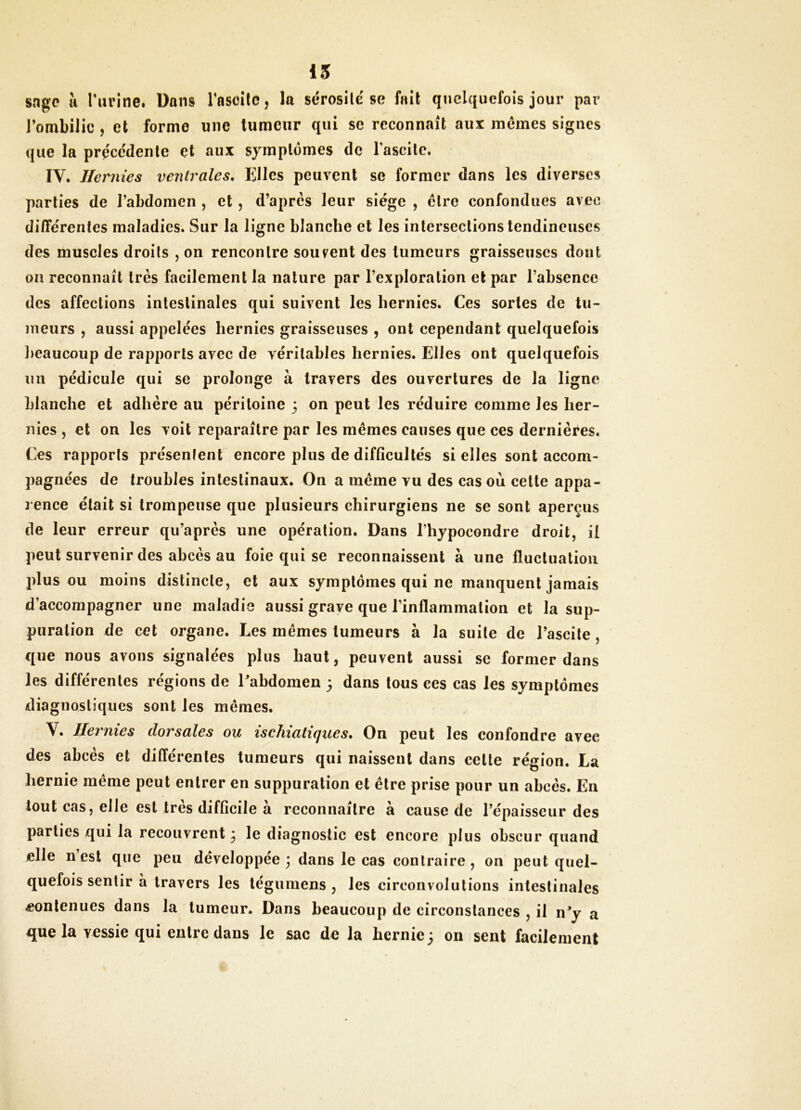 15 sage îi l'urine. Dans rascilc, la sérosité se fait quelquefois jour par J’ombilic, et forme une tumeur qui se reconnaît aux mêmes signes que la préce'denle et aux symptômes de lascile. IV. Hernies ventrales. Elles peuvent se former dans les diverses parties de rabdoinen , et , d’après leur siège , être confondues avec différentes maladies. Sur la ligne blanche et les intersections tendineuses des muscles droits , on rencontre souvent des tumeurs graisseuses dont on reconnaît très facilement la nature par l’exploration et par l’absence des affections intestinales qui suivent les hernies. Ces sortes de tu- meurs , aussi appelées hernies graisseuses , ont cependant quelquefois ]>eaucoup de rapports avec de véritables hernies. Elles ont quelquefois un pédicule qui se prolonge à travers des ouvertures de la ligne blanche et adhère au péritoine 3 on peut les réduire comme les her- nies , et on les voit reparaître par les mêmes causes que ces dernières. Ces rapports présentent encore plus de difficultés si elles sont accom- pagnées de troubles intestinaux. On a même vu des cas où cette appa- l ence était si trompeuse que plusieurs chirurgiens ne se sont aperçus de leur erreur qu’après une opération. Dans l’hypocondre droit, il peut survenir des abcès au foie qui se reconnaissent à une fluctuation plus ou moins distincte, et aux symptômes qui ne manquent jamais d’accompagner une maladie aussi grave que l’inflammation et la sup- puration de cet organe. Les mêmes tumeurs à la suite de l’ascite, que nous avons signalées plus haut, peuvent aussi se former dans les différentes régions de Eabdomen 3 dans tous ces cas les symptômes diagnostiques sont les mêmes. V. Hernies dorsales ou isc1iiati(jues. On peut les confondre avec des abcès et différentes tumeurs qui naissent dans cette région. La hernie même peut entrer en suppuration et être prise pour un abcès. En tout cas, elle est très difficile à reconnaître à cause de l’épaisseur des parties qui la recouvrent 3 le diagnostic est encore plus obscur quand elle n est que peu développée 3 dans le cas contraire, on peut quel- quefois sentir à travers les tégumens , les circonvolutions intestinales Æonlenues dans la tumeur. Dans beaucoup de circonstances , il n^y a que la vessie qui entre dans le sac de la hernie 3 on sent facilement