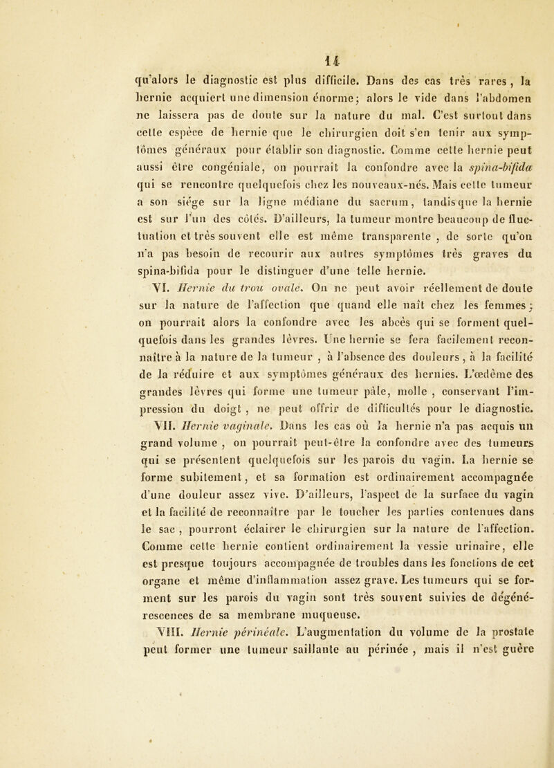 I il qil’alors le diagnostic est plus difficile. Dans des cas très rares , la liernie acquiert une dimension énorme; alors le vide dans l’abdomen ne laissera pas de doute sur la nature du mal. C’est surtout dans celte espèce de liernie que le cliirurgien doit s’en tenir aux symp- tômes généraux pour établir son diagnostic. Comme cette liernie peut aussi être congénialc, on pourrait la confondre avec la spina-hifida qui se rencontre quelquefois chez les nouveaux-nés. Mais celle tumeur a son siège sur la ligne médiane du sacrum, tandis que la hernie est sur run des côtés. D’ailleurs, la tumeur montre beaucoup de fluc- tuation et très souvent elle est même transparente, de sorte qu’on n'a pas besoin de recourir aux autres symptômes très graves du spina-bifida pour le distinguer d’une telle liernie. Yî. Hernie du trou ovale^ On ne peut avoir réellement de doute sur la nature de l’affcclion que quand elle naît chez les femmes; 011 pourrait alors la confondre avec les abcès qui se forment quel- quefois dans les grandes lèvres. Une liernie se fera facilement recon- naître à la nature de la tumeur , a l’absence des douleurs, à la facilité de la réduire et aux symptômes généraux des liernies. L’œdème des grandes lèvres qui forme une tumeur pâle, molle , conservant l’im- pression du doigt , ne peut offrir de difficultés pour le diagnostic. Yll. Hernie vaginale» Dans les cas où la hernie n’a pas acquis uii grand volume , on pourrait peut-être la confondre avec des tumeurs Qui se présentent quelquefois sur les parois du vagin. La liernie se forme subitement, et sa formation est ordinairement accompagnée d’une douleur assez vive. D’ailleurs, l’aspect de la surface du vagin et la facilité de reconnaître par le toucher les parties contenues dans le sac , pourront éclairer le chirurgien sur la nature de l'affection. Comme celle hernie contient ordinairement la vessie urinaire, elle « est presque toujours accompagnée de troubles dans les fonctions de cet organe et même d’inllammalion assez grave. Les tumeurs qui se for- ment sur les parois du vagin sont très souvent suivies de dégéné- rescences de sa membrane muqueuse. YIIL Hernie périnéale» L’augmentation du volume de la prostate peut former une tumeur saillante au périnée , mais il n’est guère