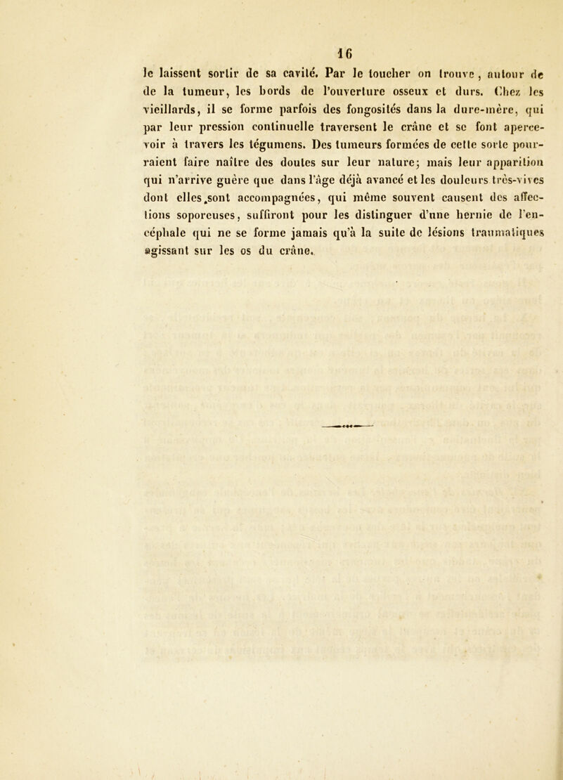 le laissent sortir de sa cavité. Par le loucher on trouve , autour de de la tumeur J les bords de l’ouverlure osseux et durs. (]hez les vieillards, il se forme parfois des fongosités dans la dure-incre, qui par leur pression continuelle traversent le crâne et se font aperce- voir à travers les légumens. Des tumeurs formées de celle sorte pour- raient faire naître des doutes sur leur nature- mais leur apparition qui n’arrive guère que dans l’âge déjà avancé et les douleurs très-vives dont elles^sont accompagnées, qui même souvent causent des aiïee- tions soporeuses, suffiront pour les distinguer d’une hernie de l’en- céphale qui ne se forme jamais qu’à la suite de lésions traumatiques agissant sur les os du crâne». 1