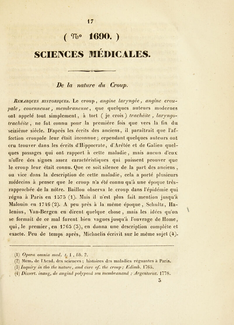 ( 1600. ) SCIE1>CES MÉMCALES. De la nature du Croup. RriaARQUES historiques. Le croup, angine laryngée ^ angine crcni- pale ^ couenneuse f membraneuse.^ que quelques ailleurs modernes ont appelé tout simplement, à tort ( je crois) trachéite ^ laryngo- trachéite , ne fut connu pour la première fois que vers la fin du 'seizième siècle. D’après les écrits des anciens, il paraîtrait que l’af- fcclion cronpale leur était inconnue; cependant quelques auteurs ont cru trouver dans les écrits d’IIippocrale, d’Arélée et de Galien quel- ques passages qui ont rapport à celle maladie , mais aucun d’eux n’offre des signes assez caractéristiques qui puissent prouver que le croup leur était connu. Que ce soit silence de la part des anciens ^ ou vice dans la description de celle maladie, cela a porté plusieurs médecins à penser que le croup n’a été connu qu’à une époque très- rapprochée de la nôtre. Bâillon observa le croup dans l’épidémie qui régna à Paris en 1375 (1). Mais il n'est plus fait mention jusqu’à Malouin en 17^6(2). A peu près à la même époque, Seliullz, Ila- lenius, Van-Bergen en dirent quelque chose, mais les idées qu’on se formait de ce mal furent bien vagues jusqu’à l’ouvrage de llomCy qui, le premier, en 17G5 (3), en donna une description complète et exacte. Peu de temps après, Micbaelis écrivit sur le même sujet (U). (1) Opéra omnia mctl. L 1 , lib. 2. (2) 31ém. de VAcad. tles sciences ; histoires des maladies régnantes à Paris. (V) Inquiry iii tho the nature, and cure of. tlie croup; Edinib. 1765. ^ (4) Dissert, inaug, de anginâ polyposd seii nicnibrananâ ; jirgentorat. 1778^ I