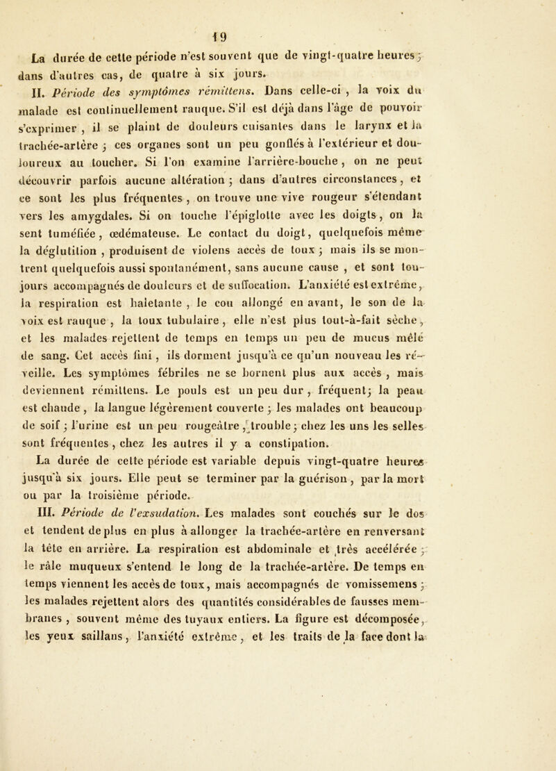 La durée de celle période n’est souvent que de vingt-quatre heures 3 dans d’autres cas, de quatre à six jours. IL Période des symptômes rémütens* Dans celle-ci , la voix du malade est continuellement rauque. S’il est déjà dans l’âge de pouvoir s’exprimer , il se plaint de douleurs cuisantes dans le larynx et Ja trachée-artère 3 ces organes sont un peu gonflés à l’extérieur et dou- loureux au toucher. Si l’on examine l’arrière-houehe, on ne peut 9 découvrir parfois aucune altération 3 dans d’autres circonstances, et ce sont les plus fréquentes , on trouve une vive rougeur s’étendant vers les amygdales. Si on touche l’épiglotte avec les doigts , 011 la sent tuméfiée, œdémateuse. Le contact du doigt, quelquefois même la déglutition , produisent de violens accès de toux 3 mais ils se mon- trent quelquefois aussi spontanément, sans aucune cause , et sont tou- jours accompagnés de douleurs et de suflocation. L’anxiété est extrême, la respiration est haletante , le cou allongé en avant, le son de la voix est rauque , la toux tubulaire , elle n’est plus toul-à-fait sèche, et les malades rejettent de temps en temps un peu de mucus mêlé de sang. Cet accès fini , ils dorment jusqu’à ce qu’un nouveau les ré-- veille. Les symptômes fébriles ne se bornent plus aux accès , mais deviennent rcmiltens. Le pouls est un peu dur , fréquent; la peau est chaude , la langue légèrement couverte 3 les malades ont beaucoup de soif 3 l’urine est un peu rougeâtre ,'^trouble 3 chez les uns les selles sont fréquentes , chez les autres il y a constipation. La durée de cette période est variable depuis vingt-quatre heures jusqu'à six jours. Elle peut se terminer par la guérison, par la mort ou par la troisième période. III. Période de Vexsudation. Les malades sont couchés sur le dos et tendent de plus en plus à allonger la trachée-artère en renversant la tête en arrière. La respiration est abdominale et très accélérée 3 le râle muqueux s’entend le long de la trachée-artère. De temps en temps viennent les accès de toux, mais accompagnés de vomissemens 3 les malades rejettent alors des quantités considérables de fausses mem-' hranes , souvent même des tuyaux entiers. La figure est décomposée, les yeux saillans,, l’anxiété extrême, et les traits de la face dont la