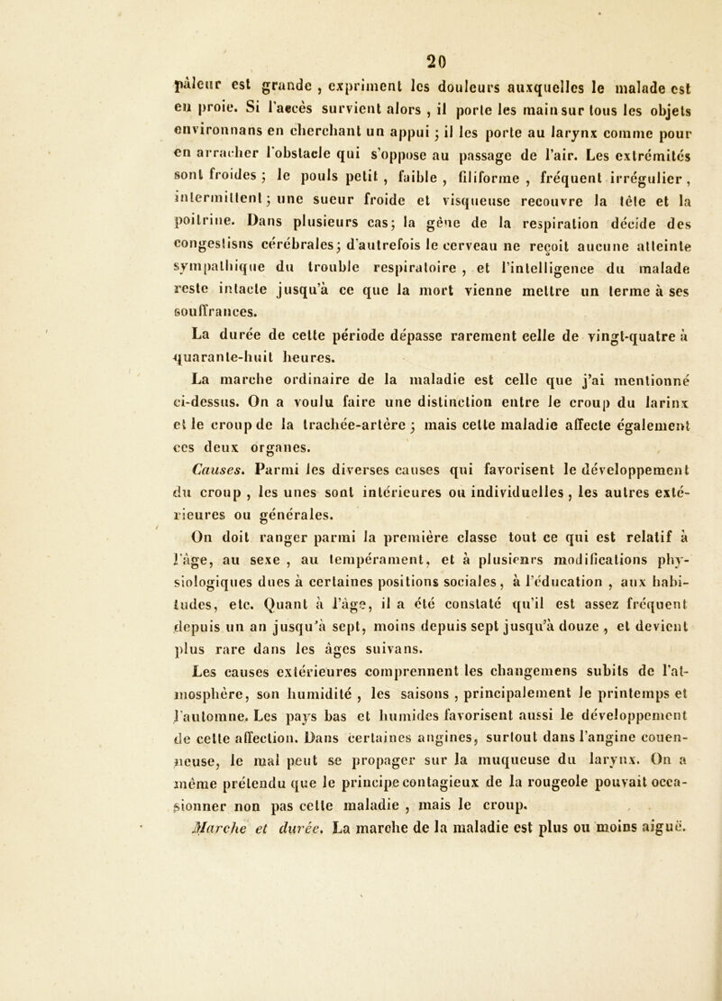 paleiîr est grande , expriment les douleurs auxquelles le malade est eu proie. Si l’aecès survient alors , il porte les main sur tous les objets environnans en cherchant un appui ; il les porte au larynx comme pour en arracher 1 obstacle qui s’oppose au passage de l’air. Les extrémités sont froides ; le pouls petit , faible, filiforme, fréquent irrégulier, intermiltenl • une sueur froide et visqueuse recouvre la tête et la poitrine. Dans plusieurs cas; la gène de la respiration décide des congeslisns cérébrales; d’autrefois le cerveau ne reçoit aucune atteinte sympathique du trouble respiratoire , et rinlelligence du malade reste intacte jusqu’à ce que la mort vienne mettre un terme à ses souiïrances. La d urée de cette période dépasse rarement celle de vingt-quatre à quarante-huit heures. La marche ordinaire de la maladie est celle que j’ai mentionné ci-dessus. On a voulu faire une distinction entre le croup du larinx elle croup de la trachée-artère; mais celte maladie affecte également ces deux organes. Causes* Parmi les diverses causes qui favorisent le développement du croup , les unes sont intérieures ou individuelles, les autres exté- rieures ou générales. On doit ranger parmi la première classe tout ce qui est relatif à râge, au sexe , au tempérament, et à plusieurs modifications phy- siologiques dues à certaines positions sociales, à réducalion , aux habi- tudes, etc. Quant à l’àge, il a été constaté qu’il est assez fréquent depuis un an jusqu’à sept, moins depuis sept jusqu’à douze , et devient plus rare dans les âges suivons. Les causes extérieures comprennent les changemens subits de l’at- mosphère, son humidité , les saisons , principalement le printemps et l'automne. Les pays bas et humides favorisent aussi le développement de celle affection. Dans certaines angines, surtout dans l’angine eouen- îieuse, le mal peut se propager sur la muqueuse du larynx. On a meme prétendu que le principe contagieux de la rougeole pouvait occa- sionner non pas celle maladie , mais le croup. Marche et durée* La marche de la maladie est plus ou moins aiguë.