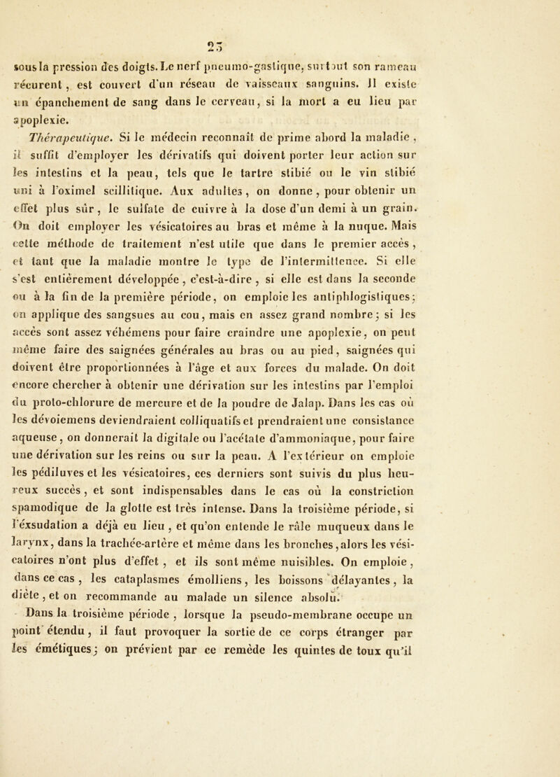 sousia pression des doigts. Le nerf pneuino-gasliqnej surtout son rameau récurent , est couvert d'un réseau de vaisseaux sanguins, il existe épanchement de sang dans le cerveau, si la mort a eu lieu par apoplexie. Thérapeutique. Si le médecin reconnaît de prime aî)ord la maladie , il suffit d’employer les dérivatifs qui doivent porter leur action sur les intestins et la peau, tels que le tartre stibié ou le vin slibié uni à Toximel scillitiqiie. Aux adultes, on donne , pour obtenir un effet plus sûr, le sulfate de cuivre à la dose d’un demi à un grain. On doit employer les vésicatoires au bras et même à la nuque. Mais cette méthode de traitement n’est utile que dans le premier accès , et tant que la maladie montre le type de rinlermillcnce. Si elle s'est entièrement développée, c’est-à-dire , si elle est dans la seconde ou à la fin de la première période, on emploie les antiphlogistiques: I en applique des sangsues au cou, mais en assez grand nombre3 si les accès sont assez vébéinens pour faire craindre une apoplexie, on peut même faire des saignées générales au bras ou au pied, saignées qui doivent être proportionnées à l’âge et aux forces du malade. On doit encore chercher à obtenir une dérivation sur les intestins par l’emploi du proto-chlorure de mercure et de la poudre de Jalap. Dans les cas où les dévoiemens deviendraient colliqualifs et prendraient une consistance aqueuse, on donnerait la digitale ou l’acétate d’ammoniaque, pour faire une dérivation sur les reins ou sur la peau. A l’extérieur on emploie les pédiluves et les vésicatoires, ces derniers sont suivis du plus heu- reux succès , et sont indispensables dans le cas ou la constriclioii spamodique de la glotle est très intense. Dans la troisième période, si ï éxsudalion a déjà eu lieu , et qu’on entende le râle muqueux dans le larynx, dans la trachée-artère et même dans les bronches,alors les vési- catoires n’ont plus d’effet , et ils sont même nuisibles. On emploie, dans ce cas , les cataplasmes émolliens, les boissons délayantes, la diète , et on recommande au malade un silence absolu. Dans la troisième période , lorsque la pseudo-membrane occupe un point étejidu, il faut provoquer la sortie de ce corps étranger par les émétiques; on prévient par ce remède les quintes de toux qu^ii