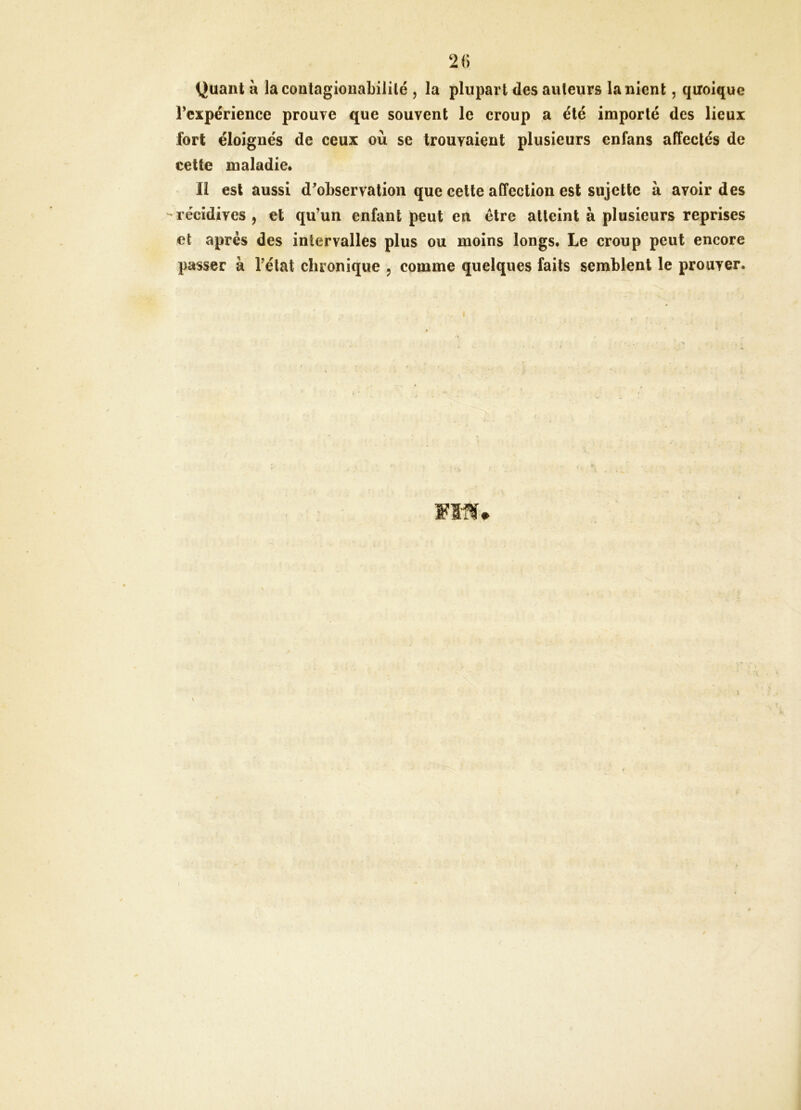 Quant H lacontagioiiabilité , la plupart des auteurs la nient, quoique rcxpérience prouve que souvent le croup a été importé des lieux fort éloignés de ceux où se trouvaient plusieurs enfans affectés de cette maladie. Il est aussi d^observation que cette affection est sujette à avoir des récidives, et qu’un enfant peut en être atteint à plusieurs reprises et après des intervalles plus ou moins longs. Le croup peut encore passer à l’état chronique , comme quelques faits semblent le prouver.