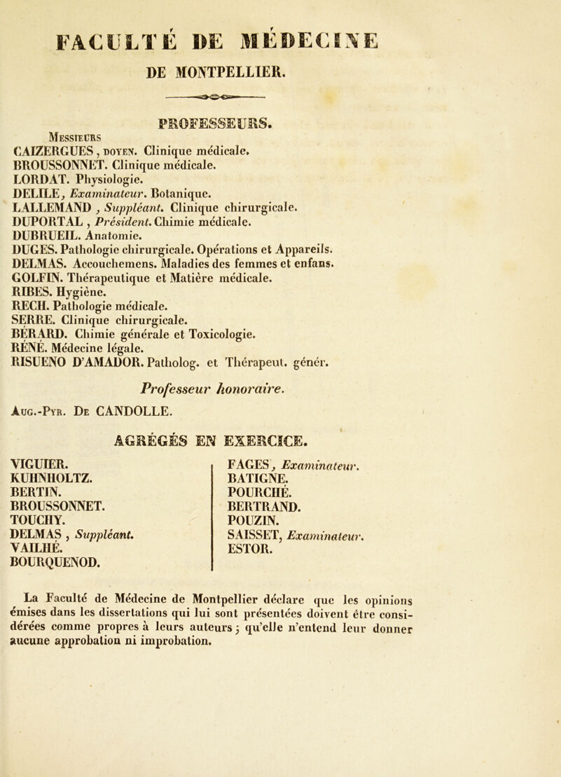 FACULTÉ DE MÉDECINE DE MONTPELLIER. PEOFESSEÜÎIS. Messieurs CAIZERGUES , doyen. Clinique médicale» BROÜSSONNET. Clinique médicale. LORDAT. Physiologie. DELIEE^ Examinateur, Botanique. LALLEMAND ^ Suppléant, Clinique chirurgicale. DUPORT AL 5 Président, Chimie médicale. DUBRUEIL. Anatomie. DUGES. Pathologie chirurgicale. Opérations et Appareils. DELMAS. Accouchemens. Maladies des femmes et enfans. GOLFIN. Thérapeutique et Matière médicale. REBES. Hygiène. lŒCH. Pathologie médicale. SERRE. Clinique chirurgicale. BÉRx\RD. Chimie générale et Toxicologie. RÉNÉ. Médecine légale. RISÜENO D’AMADOR. Patholog. et Thérapeut. génér. Professeur honoraire. àug.-Pyr. De CANDOLLE. AGRÉGÉS EN EXERCICE. VIGUTER. KUHNHOLTZ. BERTIN. BROÜSSONNET. TOUCHY. DELMAS 5 Suppléant, VAILHÉ. BOURQUENOD. FAGES ^ Examinateur, BATIGNE. POURCHÉ. BERTRAND. POÜZIN. SAISSETj Examinateur, ESTOR. La Faculté de Médecine de Montpellier déclare que les opinions émises dans les dissertations qui lui sont présentées doivent être consi- dérées comme propres à leurs auteurs 3 qu’elle n’entend leur donner aucune approbation ni improbation.