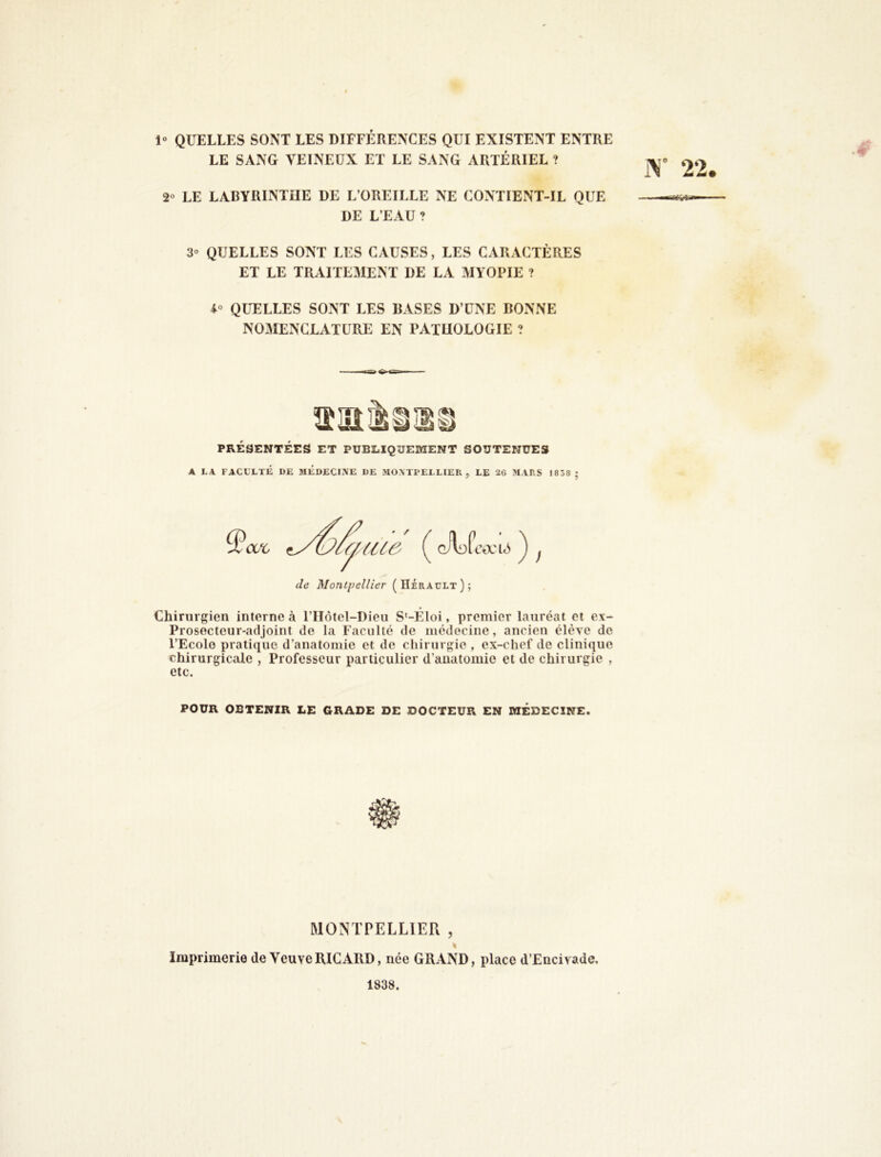 1° QUELLES SONT LES DIFFÉRENCES QUI EXISTENT ENTRE LE SANG VEINEUX ET LE SANG ARTÉRIEL ? 2° LE LABYRINTHE DE L’OREILLE NE CONTIENT-IL QUE DE L’EAU ? 3° QUELLES SONT LES CAUSES, LES CARACTÈRES ET LE TRAITEMENT DE LA MYOPIE ? QUELLES SONT LES RASES D’UNE BONNE NOMENCLATURE EN PATHOLOGIE ? PRÉSENTÉES ET PUBLIQUEMENT SOUTENUES A LA FACULTÉ DE MEDECINE DE MO\Tl>ELLIER , LE 26 MARS J838 ; de Montpellier (Hérault); ) Chirurgien interne à l’IIôtel-Dieu S'-EIoi, premier lauréat et ex- Prosecteur-adjoint de la Faculté de médecine, ancien élève de l’Ecole i)ratique d’anatomie et de chirurgie , ex-chef de clinique chirurgicale , Professeur particulier d’auatomie et de chirurgie , etc. POUR OBTENIR LE GRADE DE DOCTEUR EN MÉDECINE. MONTPELLIER , Imprimerie de Veuve RICARD, née GRAND, place d’Encivade. 1838.