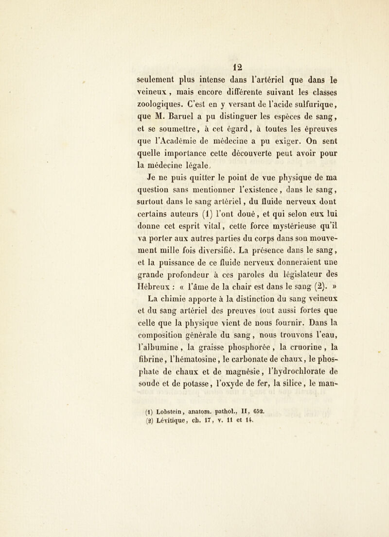 seulement plus intense dans lartériel que dans le veineux , mais encore différente suivant les classes zoologiques. C’est en y versant de l’acide sulfurique, que M. Baruel a pu distinguer les espèces de sang, et se soumettre, à cet égard, à toutes les épreuves que l’Académie de médecine a pu exiger. On sent quelle importance cette découverte peut avoir pour la médecine légale.- Je ne puis quitter le point de vue physique de ma question sans mentionner l’existence, dans le sang, surtout dans le sang artériel, du fluide nerveux dont certains auteurs (1) l’ont doué, et qui selon eux lui donne cet esprit vital, cette force mystérieuse qu’il va porter aux autres parties du corps dans son mouve- ment mille fois diversifié. La présence dans le sang, et la puissance de ce fluide nerveux donneraient une grande profondeur à ces paroles du législateur des Hébreux : « l’âme de la chair est dans le sang (2). » La chimie apporte à la distinction du sang veineux et du sang artériel des preuves tout aussi fortes que celle que la physique vient de nous fournir. Dans la composition générale du sang, nous trouvons l’eau, l’albumine, la graisse phosphorée , la cruorine, la fibrine, l’hématosine, le carbonate de chaux, le phos- phate de chaux et de magnésie, l’hydrochlorate de soude et de potasse, l’oxyde de fer, la silice, le man- (1) Lobstein, anatom. pathol., II, 652. (2) Lévitique, cb. 17, y. 11 et U.