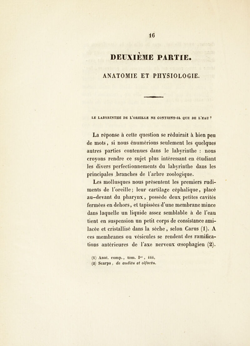 DEUXIÈME PARTIE. ANATOMIE ET PHYSIOLOGIE. LE LABYRINTHE DE L’OREILLE NE CONTIENT-IL QUE DE L’EAÜ ? La réponse à cette question se réduirait à bien peu de mots, si nous énumérions seulement les quelques autres parties contenues dans le labyrinthe : nous croyons rendre ce sujet plus intéressant en étudiant les divers perfectionnements du labyrinthe dans les principales ^branches de l’arbre zoologique. Les mollusques nous présentent les premiers rudi- ments de l’oreille ; leur cartilage céphalique, placé au-devant du pharynx, possède deux petites cavités fermées en dehors, et tapissées d’une membrane mince dans laquelle un liquide assez semblable à de l’eau tient en suspension un petit corps de consistance ami- lacée et cristallisé dans la sèche, selon Carus (1). A ces membranes ou vésicules se rendent des ramifica- tions antérieures de l’axe nerveux œsophagien (2). (1) Anat. comp., tom. I*’', 444, (2) Scarpa, de auditu et olfactu.