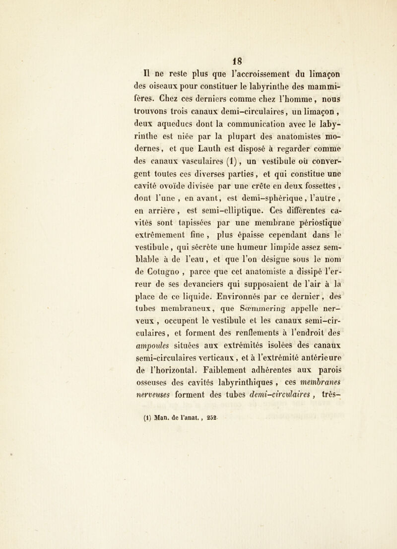 Il ne reste plus que raccroissement du limaçon des oiseaux pour constituer le labyrinthe des mammi- fères. Chez ces derniers comme chez l’homme, nous trouvons trois canaux demi-circulaires, un limaçon , deux aqueducs dont la communication avec le laby- rinthe est niée par la plupart des anatomistes mo- dernes, et que Lauth est disposé à regarder comme des canaux vasculaires (1), un vestibule oü conver- gent toutes ces diverses parties, et qui constitue une cavité ovoïde divisée par une crête en deux fossettes , dont l’une , en avant, est demi-sphérique, l’autre , en arrière , est semi-elliptique. Ces différentes ca- vités sont tapissées par une membrane périostique extrêmement fine , plus épaisse cependant dans le vestibule, qui sécrète une humeur limpide assez sem- blable à de l’eau, et que l’on désigne sous le nom de Cotugno , parce que cet anatomiste a dissipé l’er- reur de ses devanciers qui supposaient de l’air à la place de ce liquide. Environnés par ce dernier, des tubes membraneux, que Sœmmering appelle ner- veux , occupent le vestibule et les canaux semi-cir- culaires, et forment des renflements à l’endroit des ampoules situées aux extrémités isolées des canaux semi-circulaires verticaux, et à l’extrémité antérieure de l’horizontal. Faiblement adhérentes aux parois osseuses des cavités labyrinthiques , ces membranes nerveuses forment des tubes demi-circulaires , très- (1) Man. de l’anat,, 252