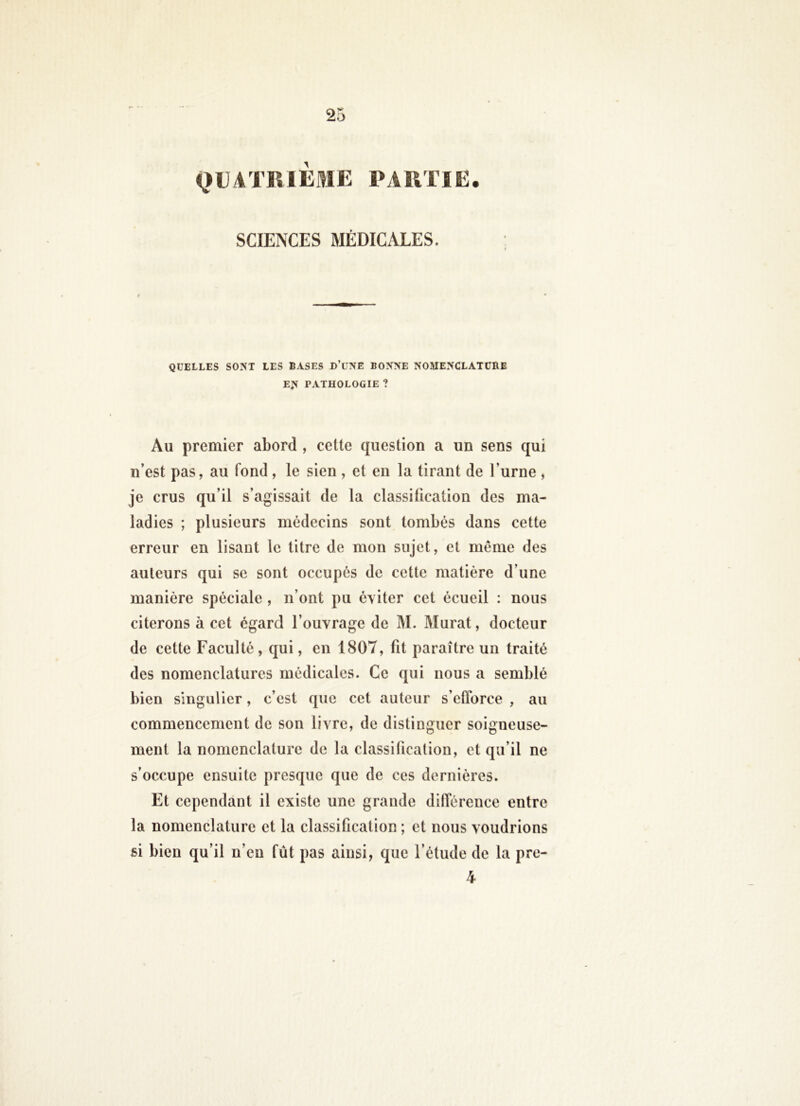 QUATRIÈSIE PARTIE. SCIENCES MÉDICALES. QUELLES SO:ST LES BASES D’üNE BONNE NOMENCLATURE EN PATHOLOGIE ? Au premier abord , cette question a un sens qui n’est pas, au fond , le sien , et en la tirant de l’urne , je crus qu’il s’agissait de la classification des ma- ladies ; plusieurs médecins sont tombés dans cette erreur en lisant le titre de mon sujet, et même des auteurs qui se sont occupés de cette matière d’une manière spéciale , n’ont pu éviter cet écueil : nous citerons à cet égard l’ouvrage de M. Murat, docteur de cette Faculté, qui, en 1807, fit paraître un traité des nomenclatures médicales. Ce qui nous a semblé bien singulier, c’est que cet auteur s’efforce , au commencement de son livre, de distinguer soigneuse- ment la nomenclature de la classification, et qu’il ne s’occupe ensuite presque que de ces dernières. Et cependant il existe une grande différence entre la nomenclature et la classification ; et nous voudrions si bien qu’il n’en fût pas ainsi, que l’étude de la pre- 4