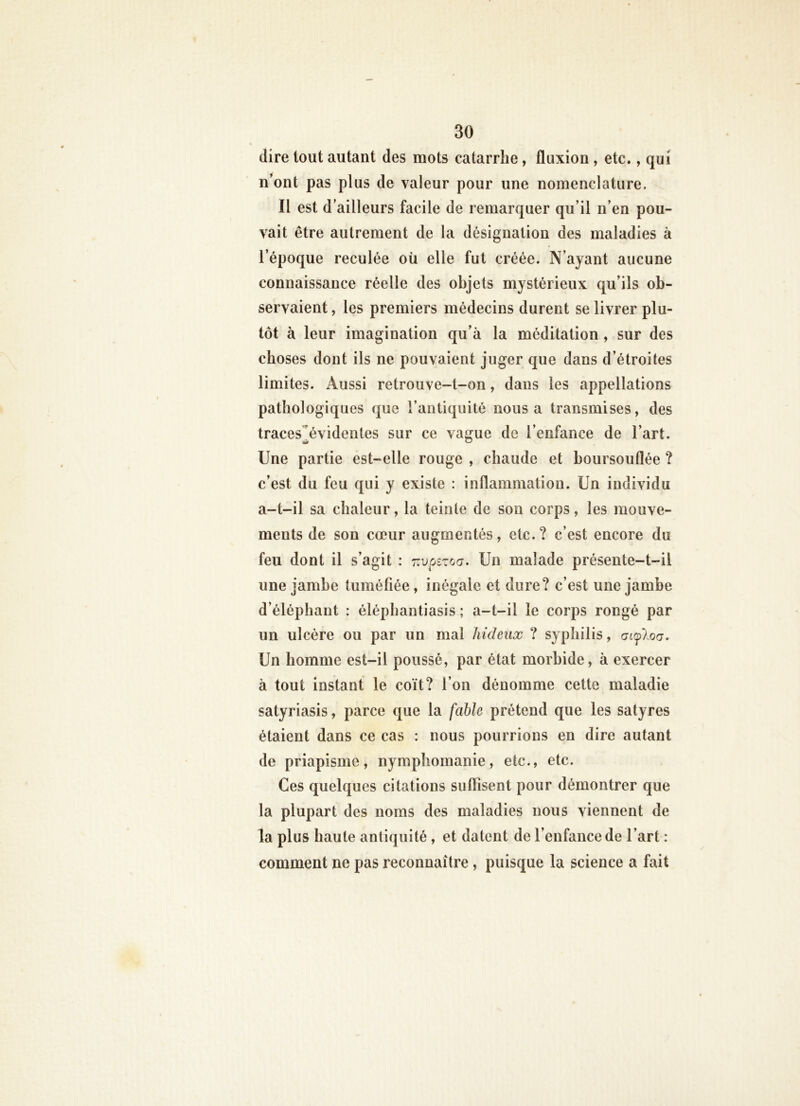 dire tout autant des mots catarrhe, fluxion , etc., qui n’ont pas plus de valeur pour une nomenclature. Il est d’ailleurs facile de remarquer qu’il n’en pou- vait être autrement de la désignation des maladies à l’époque reculée oü elle fut créée. N’ayant aucune connaissance réelle des objets mystérieux qu’ils ob- servaient , les premiers médecins durent se livrer plu- tôt à leur imagination qu’à la méditation , sur des choses dont ils ne pouvaient juger que dans d’étroites limites. Aussi retrouve-t-on, dans les appellations pathologiques que l’antiquité nous a transmises, des traces^évidentes sur ce vague de l’enfance de l’art. Une partie est-elle rouge , chaude et boursouflée ? c’est du feu qui y existe : inflammation. Un individu a-t-il sa chaleur, la teinte de son corps, les mouve- ments de son cœur augmentés, etc.? c’est encore du feu dont il s’agit : r.vpîzoa. Un malade présente-t-il une jambe tuméfiée, inégale et dure? c’est une jambe d’éléphant : éléphantiasis ; a-t-il le corps rongé par un ulcère ou par un mal hideux ? syphilis, auploa. Un homme est-il poussé, par état morbide, à exercer à tout instant le coït? l’on dénomme cette maladie satyriasis, parce que la fable prétend que les satyres étaient dans ce cas : nous pourrions en dire autant de priapisme, nymphomanie, etc., etc. Ces quelques citations suffisent pour démontrer que la plupart des noms des maladies nous viennent de la plus haute antiquité , et datent de l’enfance de l’art : comment ne pas reconnaître, puisque la science a fait