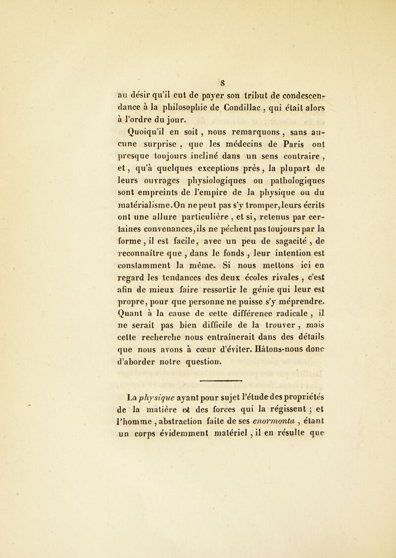 au désir qu’il eut de payer son tribut de condescend dance à la philosophie de Condillac , qui était alors à l’ordre du jour. Quoiqu’il en soit , nous remarquons , sans au- cune surprise , que les médecins de Paris ont presque toujours incliné dans un sens contraire , et, qu’à quelques exceptions près, la plupart de leurs ouvrages physiologiques ou pathologiques sont empreints de l’empire de la physique ou du matérialisme.On ne peut pas s’y tromper,leurs écrits ont une allure particulière , et si, retenus par cer- taines convenances, ils ne pèchent pas toujours par la forme, il est facile, avec un peu de sagacité , de reconnaître que , dans le fonds , leur intention est constamment la même. Si nous mettons ici en regard les tendances des deux écoles rivales , c’est afin de mieux faire ressortir le génie qui leur est propre, pour que personne ne puisse s’y méprendre. Quant à la cause de cette différence radicale , il ne serait pas bien difficile de la trouver , mais celte recherche nous entraînerait dans des détails que nous avons à cœur d’éviter. Hâtons-nous donc d’aborder notre question. La physique ayant pour sujet l’étude des propriétés de la matière et des forces qui la régissent 5 et rhomme , abstraction faite de ses enormonta , étant un corps évidemment matériel , il en résulte que