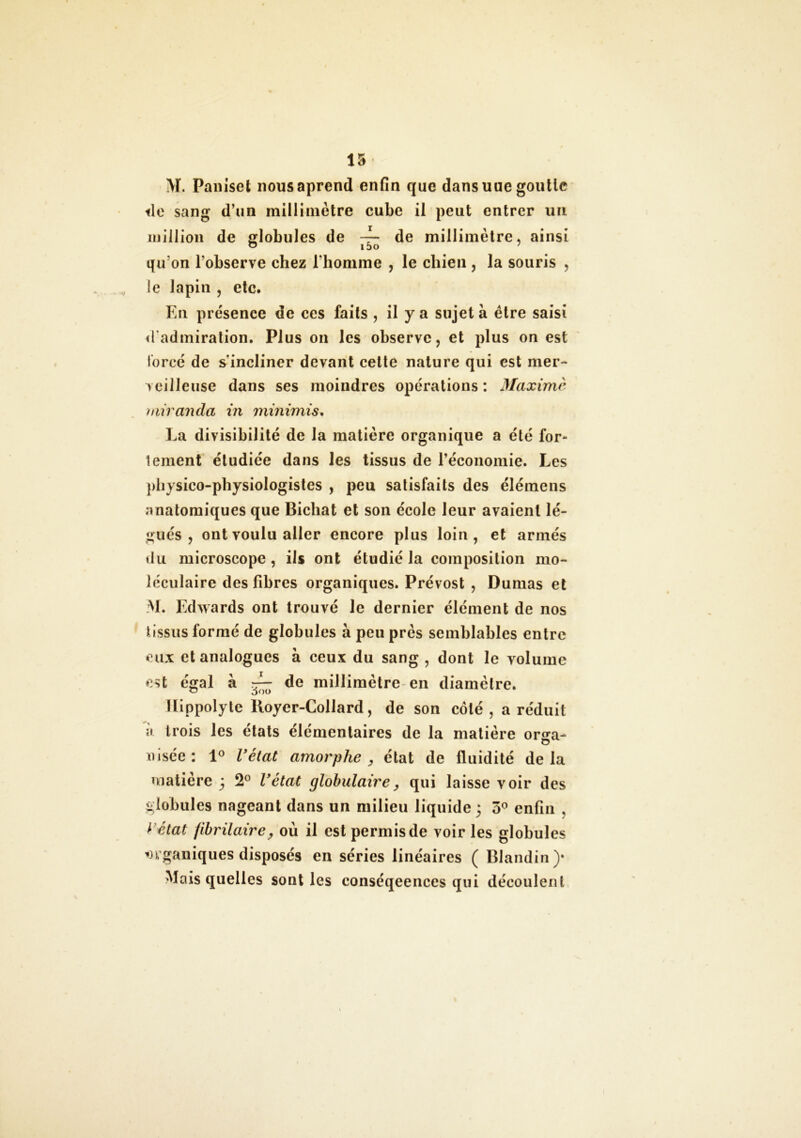 M. Paniset nousaprend enfin que dans uue goutte île sang d’un millimètre cube il peut entrer un million de globules de — de millimètre, ainsi qu’on l’observe chez l’homme , le chien , la souris , le lapin , etc. En présence de ces faits , il y a sujet à être saisi «l’admiration. Plus on les observe, et plus on est forcé de s'incliner devant cette nature qui est mer- veilleuse dans ses moindres opérations: Maxime miranda in minimis, La divisibilité de la matière organique a été for- tement étudiée dans les tissus de l’économie. Les physico-physiologistes , peu satisfaits des élémens anatomiques que Bichat et son école leur avaient lé- gués , ont voulu aller encore plus loin, et armés du microscope , ils ont étudié la composition mo- léculaire des fibres organiques. Prévost , Dumas et M. Edwards ont trouvé le dernier élément de nos tissus formé de globules à peu près semblables entre eux et analogues à ceux du sang , dont le volume est égal à ^ de millimètre en diamètre. llippolyte Royer-Collard, de son côté, a réduit ii trois les états élémentaires de la matière onra- misée: 1° l'état amorphe , état de fluidité delà matière 3 2° l'état globulaire, qui laisse voir des globules nageant dans un milieu liquide 3 5° enfin , y état fibrilaire y où il est permis de voir les globules organiques disposés en séries linéaires ( Blandin)» Mais quelles sont les conséqeences qui découlent