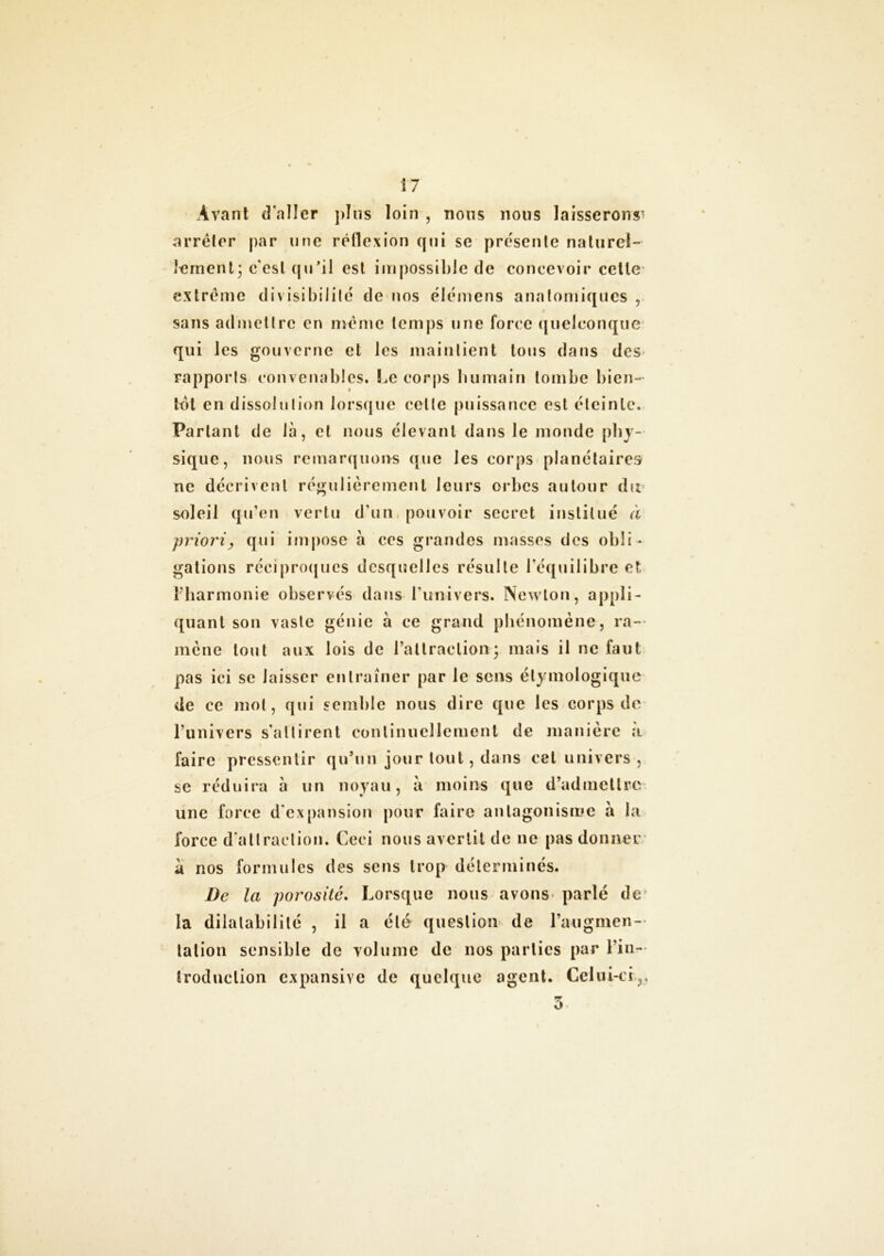 Avant d'aller plus loin , nous nous laisserons' arrêter par une réflexion qui se présente naturel- lement; c'est qu’il est impossible de concevoir cette extrême divisibilité de nos élémens anatomiques , sans admettre en même temps une force quelconque qui les gouverne et les maintient tous dans des rapports convenables. Le corps humain tombe bien- tôt en dissolution lorsque celte puissance est éteinte. Parlant de là, et nous élevant dans le monde phy- sique, nous remarquons que les corps planétaires ne décrivent régulièrement leurs orbes autour du soleil qu’en vertu d’un pouvoir secret institué à priori, qui impose à ces grandes masses des obli- gations réciproques desquelles résulte l'équilibre et l’harmonie observés dans l'univers. Newton, appli- quant son vaste génie à ce grand phénomène, ra- mène tout aux lois de l’attraction ; mais il ne faut pas ici se laisser entraîner par le sens étymologique de ce mot, qui semble nous dire que les corps de l’univers s’attirent continuellement de manière a faire pressentir qu’un jour tout, dans cet univers , se réduira à un noyau, à moins que d’admettre une force d'expansion pour faire antagonisme à la force d'attraction. Ceci nous avertit de ne pas donner a nos formules des sens trop déterminés. De la porosité. Lorsque nous avons- parlé de la dilatabilité , il a été question de l’augmen- tation sensible de volume de nos parties par l’in- troduction expansive de quelque agent. Celui-ci.,,