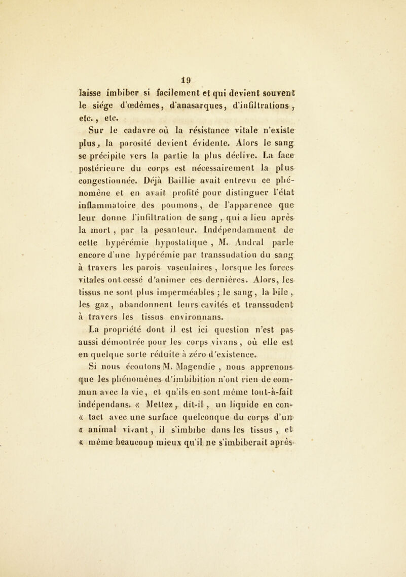 laisse imbiber si facilement et qui devient souvent le siégé d’œdèmes, d'anasarques, d'infiltrations , etc., ele. Sur le cadavre ou la résistance vitale n’existe plus, la porosité devient évidente. Alors le sang se précipite vers la partie la plus déclive. La face postérieure du corps est nécessairement la plus congestionnée. Déjà Baillie avait entrevu ce phé- nomène et en avait profilé pour distinguer l’état inflammatoire des poumons, de l'apparence que leur donne l’infiltration de sang, qui a lieu après la mort , par la pesanteur. Indépendamment de cette bypérémie hypostatique , M. Andral parle encore d'une bypérémie par transsudation du sang à travers les parois vasculaires , lorsque les forces vitales ont cessé d’animer ces dernières. Alors, les tissus ne sont plus imperméables ) le sang, la bile , les gaz, abandonnent leurs cavités et transsudent à travers les tissus environnans. La propriété dont il est ici question n’est pas aussi démontrée pour les corps vivons , où elle est en quelque sorte réduite à zéro d’existence. Si nous écoulons M. Magendie , nous apprenons que les phénomènes d’imbibilion n’ont rien de com- mun avec la vie, et qu'ils en sont même lout-à-fait indépendans. « Mettez, dit-il , un liquide en con- « tact avec une surface quelconque du corps d'un Æ animal vivant , il s'imbibe dans les tissus , et k même beaucoup mieux qu'il ne s'imbiberait après