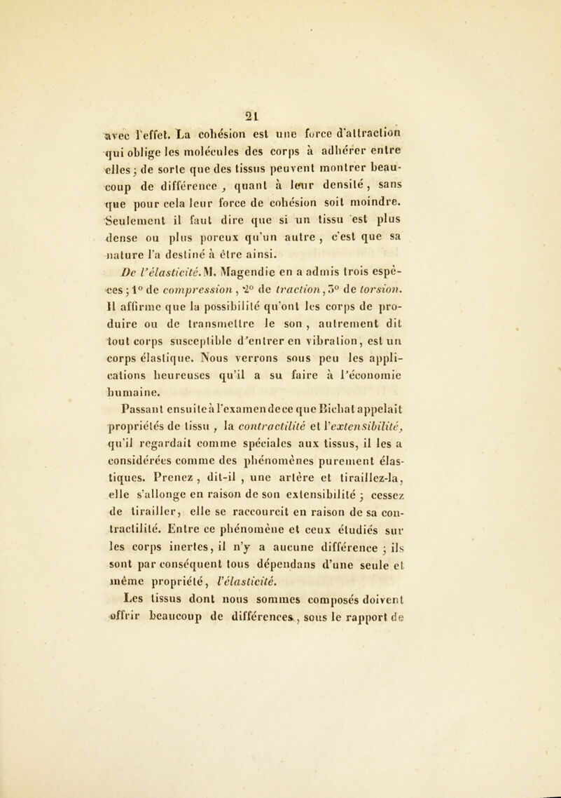 avec l'effet. La cohésion est une force d'attraction qui oblige les molécules des corps à adhérer entre elles; de sorle que des tissus peuvent montrer beau- coup de différence, quant à Itfur densité, sans que pour cela leur force de cohésion soit moindre. Seulement il faut dire que si un tissu est plus dense ou plus poreux qu’un autre , c'est que sa nature l'a destiné à cire ainsi. De Vélasticité.]VI. Magendie en a admis trois espè- ces ; 1° de compression , *2° de traction, o° de torsion. Il affirme que la possibilité qu'ont les corps de pro- duire ou de transmettre le son , autrement dit tout corps susceptible d'entrer en vibration, est un corps élastique. Nous verrons sous peu les appli- cations heureuses qu'il a su faire à l'économie humaine. Passant ensuiteàrexamendecequeBichatappelait propriétés de tissu r la contractilité et 1*extensibilité, qu’il regardait comme spéciales aux tissus, il les a considérées comme des phénomènes purement élas- tiques. Prenez, dit-il , une artère et t i rail lez-la, elle s’allonge en raison de son extensibilité ; cessez de tirailler, elle se raccourcit en raison de sa con- tractilité. Entre ce phénomène et ceux étudiés sur les corps inertes, il n’y a aucune différence ; ils sont par conséquent tous dépendons d’une seule et même propriété, Vélasticité. Les tissus dont nous sommes composés doivent offrir beaucoup de différences, sous le rapport de